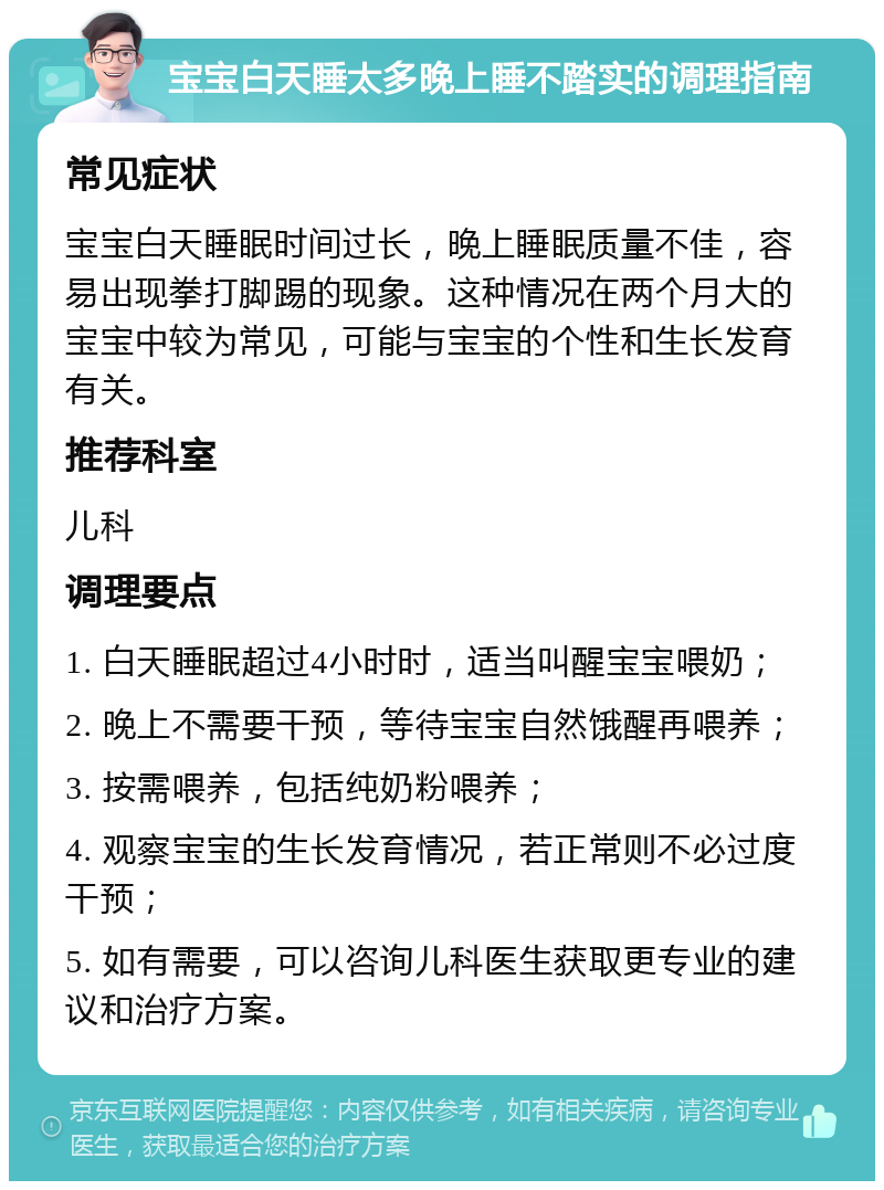 宝宝白天睡太多晚上睡不踏实的调理指南 常见症状 宝宝白天睡眠时间过长，晚上睡眠质量不佳，容易出现拳打脚踢的现象。这种情况在两个月大的宝宝中较为常见，可能与宝宝的个性和生长发育有关。 推荐科室 儿科 调理要点 1. 白天睡眠超过4小时时，适当叫醒宝宝喂奶； 2. 晚上不需要干预，等待宝宝自然饿醒再喂养； 3. 按需喂养，包括纯奶粉喂养； 4. 观察宝宝的生长发育情况，若正常则不必过度干预； 5. 如有需要，可以咨询儿科医生获取更专业的建议和治疗方案。