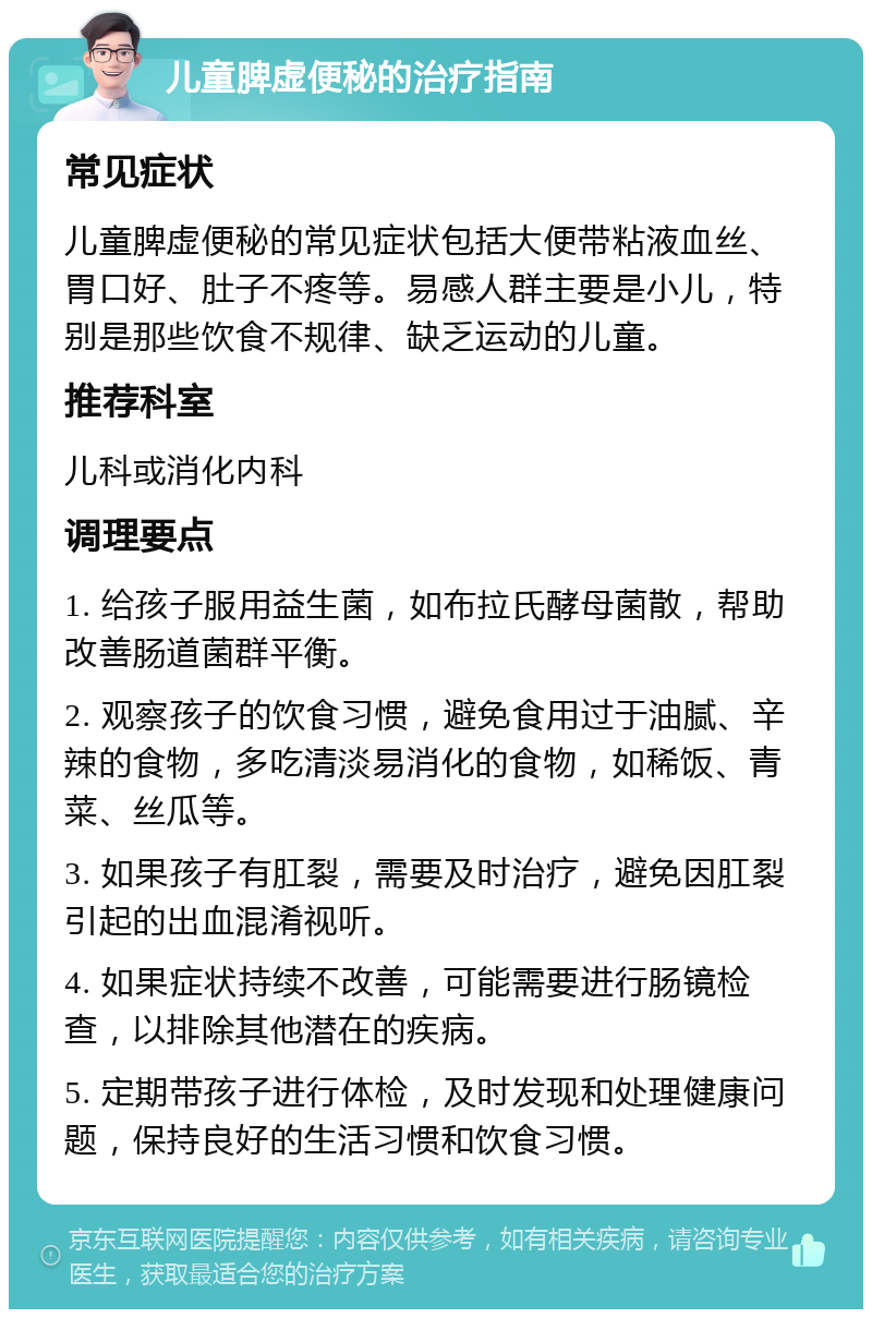 儿童脾虚便秘的治疗指南 常见症状 儿童脾虚便秘的常见症状包括大便带粘液血丝、胃口好、肚子不疼等。易感人群主要是小儿，特别是那些饮食不规律、缺乏运动的儿童。 推荐科室 儿科或消化内科 调理要点 1. 给孩子服用益生菌，如布拉氏酵母菌散，帮助改善肠道菌群平衡。 2. 观察孩子的饮食习惯，避免食用过于油腻、辛辣的食物，多吃清淡易消化的食物，如稀饭、青菜、丝瓜等。 3. 如果孩子有肛裂，需要及时治疗，避免因肛裂引起的出血混淆视听。 4. 如果症状持续不改善，可能需要进行肠镜检查，以排除其他潜在的疾病。 5. 定期带孩子进行体检，及时发现和处理健康问题，保持良好的生活习惯和饮食习惯。