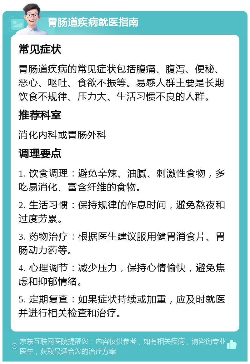 胃肠道疾病就医指南 常见症状 胃肠道疾病的常见症状包括腹痛、腹泻、便秘、恶心、呕吐、食欲不振等。易感人群主要是长期饮食不规律、压力大、生活习惯不良的人群。 推荐科室 消化内科或胃肠外科 调理要点 1. 饮食调理：避免辛辣、油腻、刺激性食物，多吃易消化、富含纤维的食物。 2. 生活习惯：保持规律的作息时间，避免熬夜和过度劳累。 3. 药物治疗：根据医生建议服用健胃消食片、胃肠动力药等。 4. 心理调节：减少压力，保持心情愉快，避免焦虑和抑郁情绪。 5. 定期复查：如果症状持续或加重，应及时就医并进行相关检查和治疗。