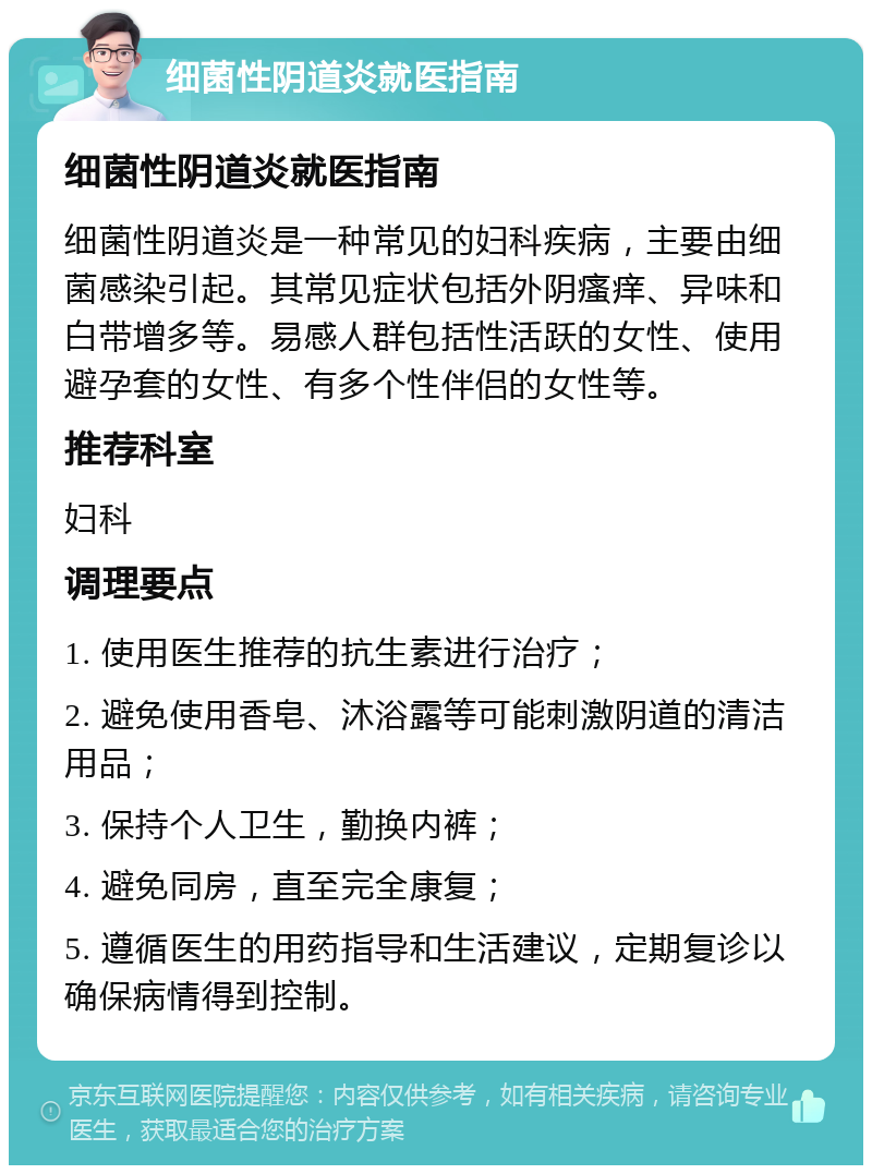 细菌性阴道炎就医指南 细菌性阴道炎就医指南 细菌性阴道炎是一种常见的妇科疾病，主要由细菌感染引起。其常见症状包括外阴瘙痒、异味和白带增多等。易感人群包括性活跃的女性、使用避孕套的女性、有多个性伴侣的女性等。 推荐科室 妇科 调理要点 1. 使用医生推荐的抗生素进行治疗； 2. 避免使用香皂、沐浴露等可能刺激阴道的清洁用品； 3. 保持个人卫生，勤换内裤； 4. 避免同房，直至完全康复； 5. 遵循医生的用药指导和生活建议，定期复诊以确保病情得到控制。