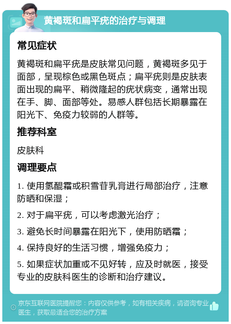 黄褐斑和扁平疣的治疗与调理 常见症状 黄褐斑和扁平疣是皮肤常见问题，黄褐斑多见于面部，呈现棕色或黑色斑点；扁平疣则是皮肤表面出现的扁平、稍微隆起的疣状病变，通常出现在手、脚、面部等处。易感人群包括长期暴露在阳光下、免疫力较弱的人群等。 推荐科室 皮肤科 调理要点 1. 使用氢醌霜或积雪苷乳膏进行局部治疗，注意防晒和保湿； 2. 对于扁平疣，可以考虑激光治疗； 3. 避免长时间暴露在阳光下，使用防晒霜； 4. 保持良好的生活习惯，增强免疫力； 5. 如果症状加重或不见好转，应及时就医，接受专业的皮肤科医生的诊断和治疗建议。