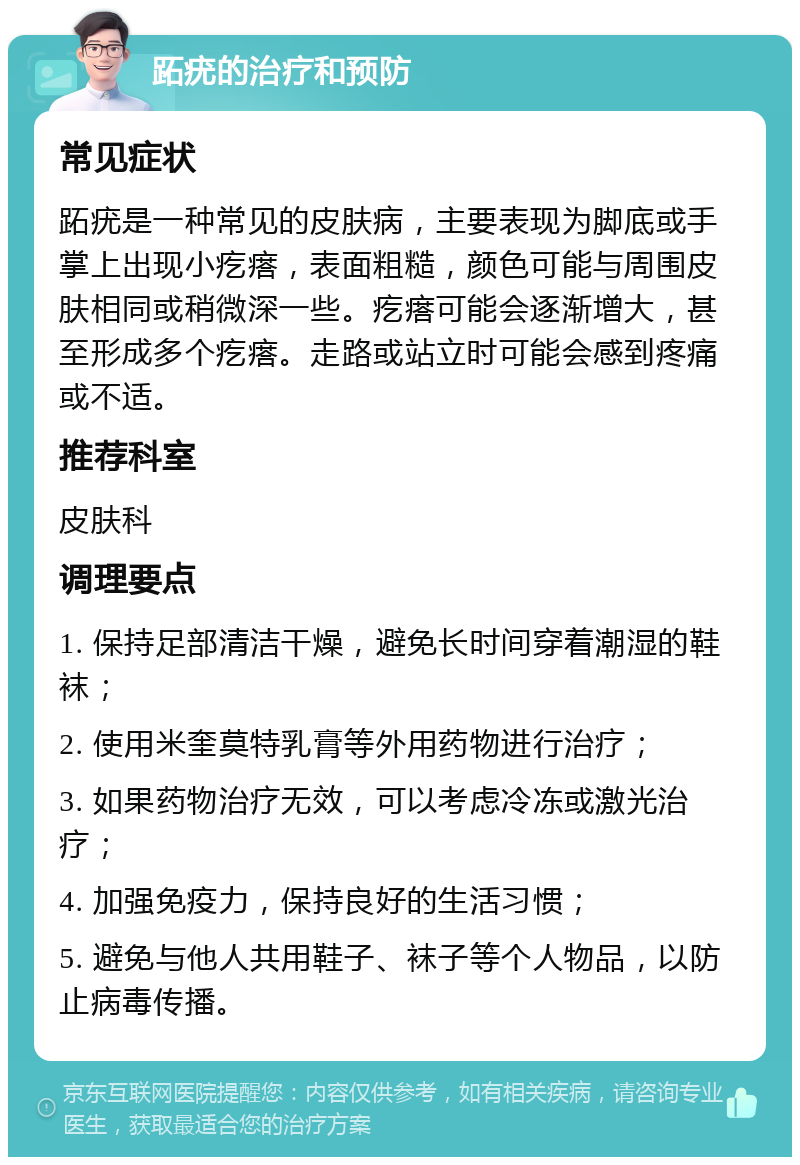 跖疣的治疗和预防 常见症状 跖疣是一种常见的皮肤病，主要表现为脚底或手掌上出现小疙瘩，表面粗糙，颜色可能与周围皮肤相同或稍微深一些。疙瘩可能会逐渐增大，甚至形成多个疙瘩。走路或站立时可能会感到疼痛或不适。 推荐科室 皮肤科 调理要点 1. 保持足部清洁干燥，避免长时间穿着潮湿的鞋袜； 2. 使用米奎莫特乳膏等外用药物进行治疗； 3. 如果药物治疗无效，可以考虑冷冻或激光治疗； 4. 加强免疫力，保持良好的生活习惯； 5. 避免与他人共用鞋子、袜子等个人物品，以防止病毒传播。