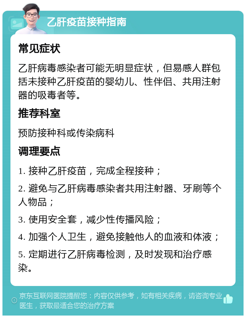 乙肝疫苗接种指南 常见症状 乙肝病毒感染者可能无明显症状，但易感人群包括未接种乙肝疫苗的婴幼儿、性伴侣、共用注射器的吸毒者等。 推荐科室 预防接种科或传染病科 调理要点 1. 接种乙肝疫苗，完成全程接种； 2. 避免与乙肝病毒感染者共用注射器、牙刷等个人物品； 3. 使用安全套，减少性传播风险； 4. 加强个人卫生，避免接触他人的血液和体液； 5. 定期进行乙肝病毒检测，及时发现和治疗感染。