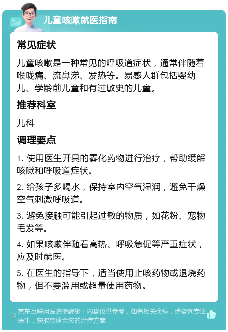 儿童咳嗽就医指南 常见症状 儿童咳嗽是一种常见的呼吸道症状，通常伴随着喉咙痛、流鼻涕、发热等。易感人群包括婴幼儿、学龄前儿童和有过敏史的儿童。 推荐科室 儿科 调理要点 1. 使用医生开具的雾化药物进行治疗，帮助缓解咳嗽和呼吸道症状。 2. 给孩子多喝水，保持室内空气湿润，避免干燥空气刺激呼吸道。 3. 避免接触可能引起过敏的物质，如花粉、宠物毛发等。 4. 如果咳嗽伴随着高热、呼吸急促等严重症状，应及时就医。 5. 在医生的指导下，适当使用止咳药物或退烧药物，但不要滥用或超量使用药物。