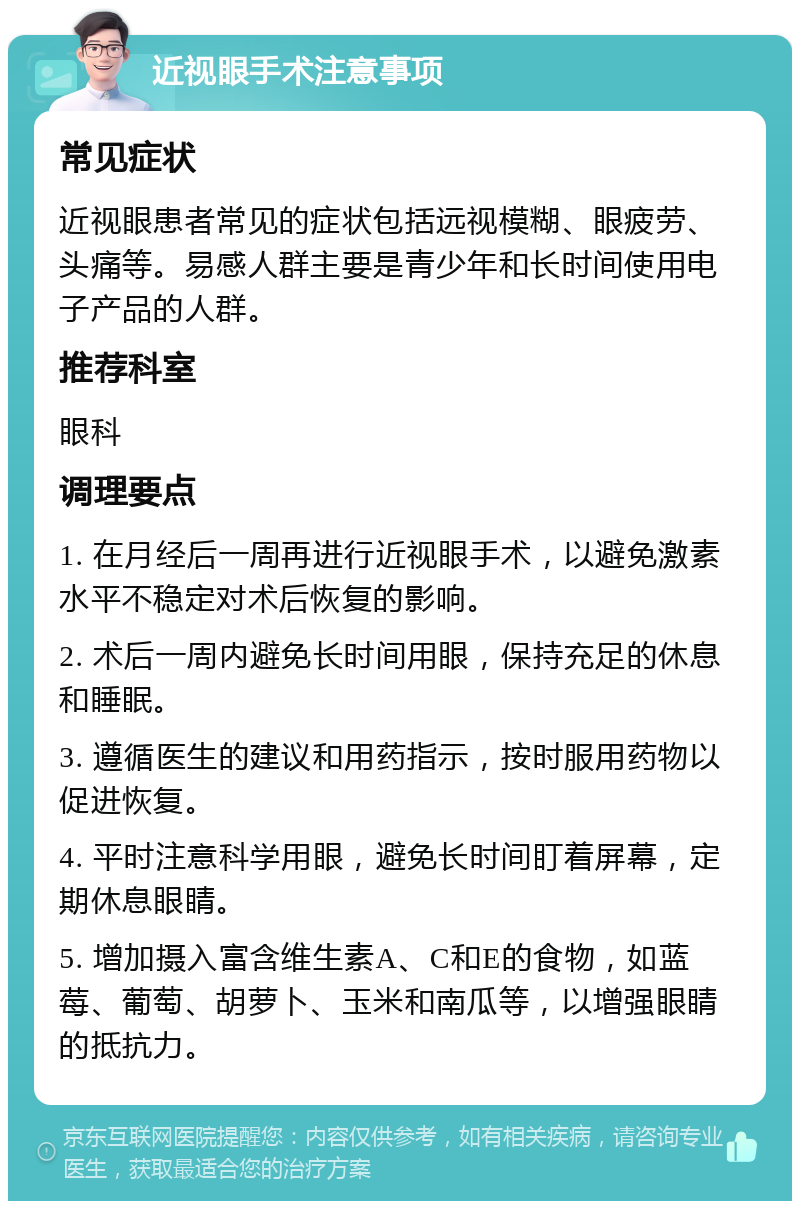 近视眼手术注意事项 常见症状 近视眼患者常见的症状包括远视模糊、眼疲劳、头痛等。易感人群主要是青少年和长时间使用电子产品的人群。 推荐科室 眼科 调理要点 1. 在月经后一周再进行近视眼手术，以避免激素水平不稳定对术后恢复的影响。 2. 术后一周内避免长时间用眼，保持充足的休息和睡眠。 3. 遵循医生的建议和用药指示，按时服用药物以促进恢复。 4. 平时注意科学用眼，避免长时间盯着屏幕，定期休息眼睛。 5. 增加摄入富含维生素A、C和E的食物，如蓝莓、葡萄、胡萝卜、玉米和南瓜等，以增强眼睛的抵抗力。