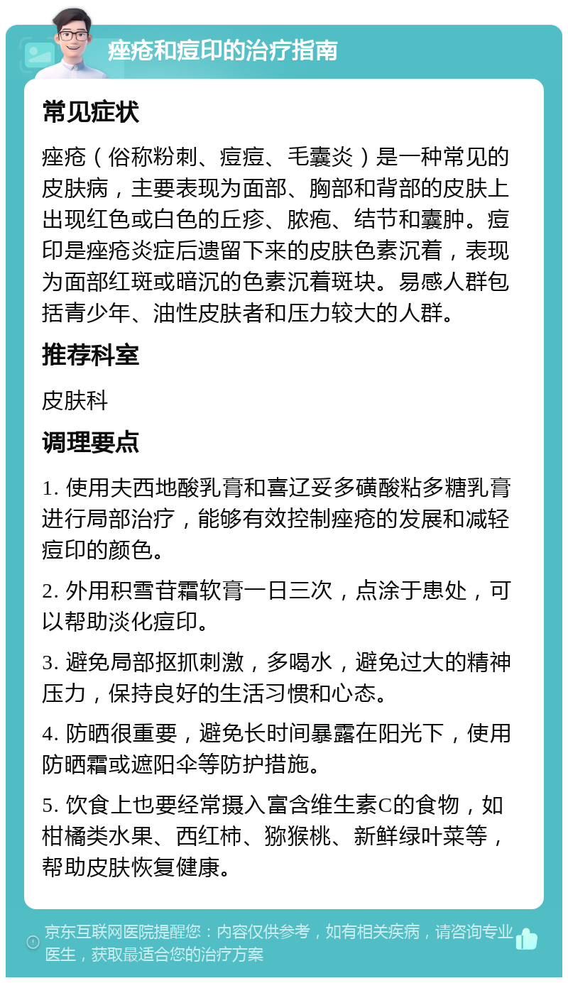 痤疮和痘印的治疗指南 常见症状 痤疮（俗称粉刺、痘痘、毛囊炎）是一种常见的皮肤病，主要表现为面部、胸部和背部的皮肤上出现红色或白色的丘疹、脓疱、结节和囊肿。痘印是痤疮炎症后遗留下来的皮肤色素沉着，表现为面部红斑或暗沉的色素沉着斑块。易感人群包括青少年、油性皮肤者和压力较大的人群。 推荐科室 皮肤科 调理要点 1. 使用夫西地酸乳膏和喜辽妥多磺酸粘多糖乳膏进行局部治疗，能够有效控制痤疮的发展和减轻痘印的颜色。 2. 外用积雪苷霜软膏一日三次，点涂于患处，可以帮助淡化痘印。 3. 避免局部抠抓刺激，多喝水，避免过大的精神压力，保持良好的生活习惯和心态。 4. 防晒很重要，避免长时间暴露在阳光下，使用防晒霜或遮阳伞等防护措施。 5. 饮食上也要经常摄入富含维生素C的食物，如柑橘类水果、西红柿、猕猴桃、新鲜绿叶菜等，帮助皮肤恢复健康。