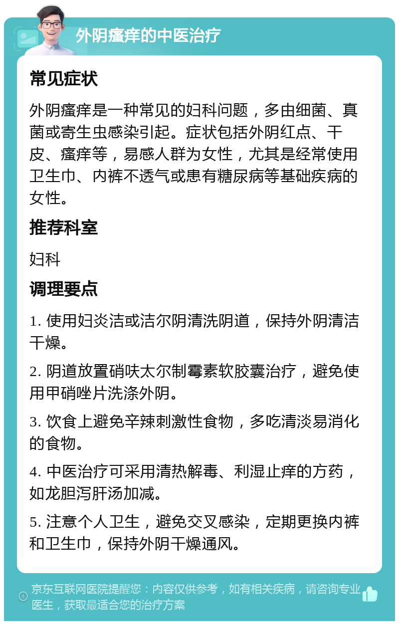 外阴瘙痒的中医治疗 常见症状 外阴瘙痒是一种常见的妇科问题，多由细菌、真菌或寄生虫感染引起。症状包括外阴红点、干皮、瘙痒等，易感人群为女性，尤其是经常使用卫生巾、内裤不透气或患有糖尿病等基础疾病的女性。 推荐科室 妇科 调理要点 1. 使用妇炎洁或洁尔阴清洗阴道，保持外阴清洁干燥。 2. 阴道放置硝呋太尔制霉素软胶囊治疗，避免使用甲硝唑片洗涤外阴。 3. 饮食上避免辛辣刺激性食物，多吃清淡易消化的食物。 4. 中医治疗可采用清热解毒、利湿止痒的方药，如龙胆泻肝汤加减。 5. 注意个人卫生，避免交叉感染，定期更换内裤和卫生巾，保持外阴干燥通风。