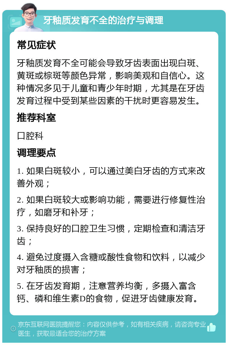 牙釉质发育不全的治疗与调理 常见症状 牙釉质发育不全可能会导致牙齿表面出现白斑、黄斑或棕斑等颜色异常，影响美观和自信心。这种情况多见于儿童和青少年时期，尤其是在牙齿发育过程中受到某些因素的干扰时更容易发生。 推荐科室 口腔科 调理要点 1. 如果白斑较小，可以通过美白牙齿的方式来改善外观； 2. 如果白斑较大或影响功能，需要进行修复性治疗，如磨牙和补牙； 3. 保持良好的口腔卫生习惯，定期检查和清洁牙齿； 4. 避免过度摄入含糖或酸性食物和饮料，以减少对牙釉质的损害； 5. 在牙齿发育期，注意营养均衡，多摄入富含钙、磷和维生素D的食物，促进牙齿健康发育。