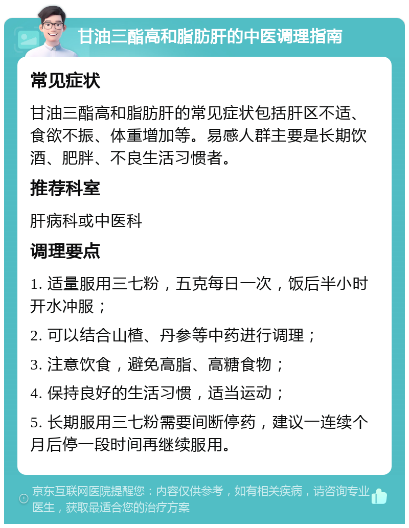 甘油三酯高和脂肪肝的中医调理指南 常见症状 甘油三酯高和脂肪肝的常见症状包括肝区不适、食欲不振、体重增加等。易感人群主要是长期饮酒、肥胖、不良生活习惯者。 推荐科室 肝病科或中医科 调理要点 1. 适量服用三七粉，五克每日一次，饭后半小时开水冲服； 2. 可以结合山楂、丹参等中药进行调理； 3. 注意饮食，避免高脂、高糖食物； 4. 保持良好的生活习惯，适当运动； 5. 长期服用三七粉需要间断停药，建议一连续个月后停一段时间再继续服用。