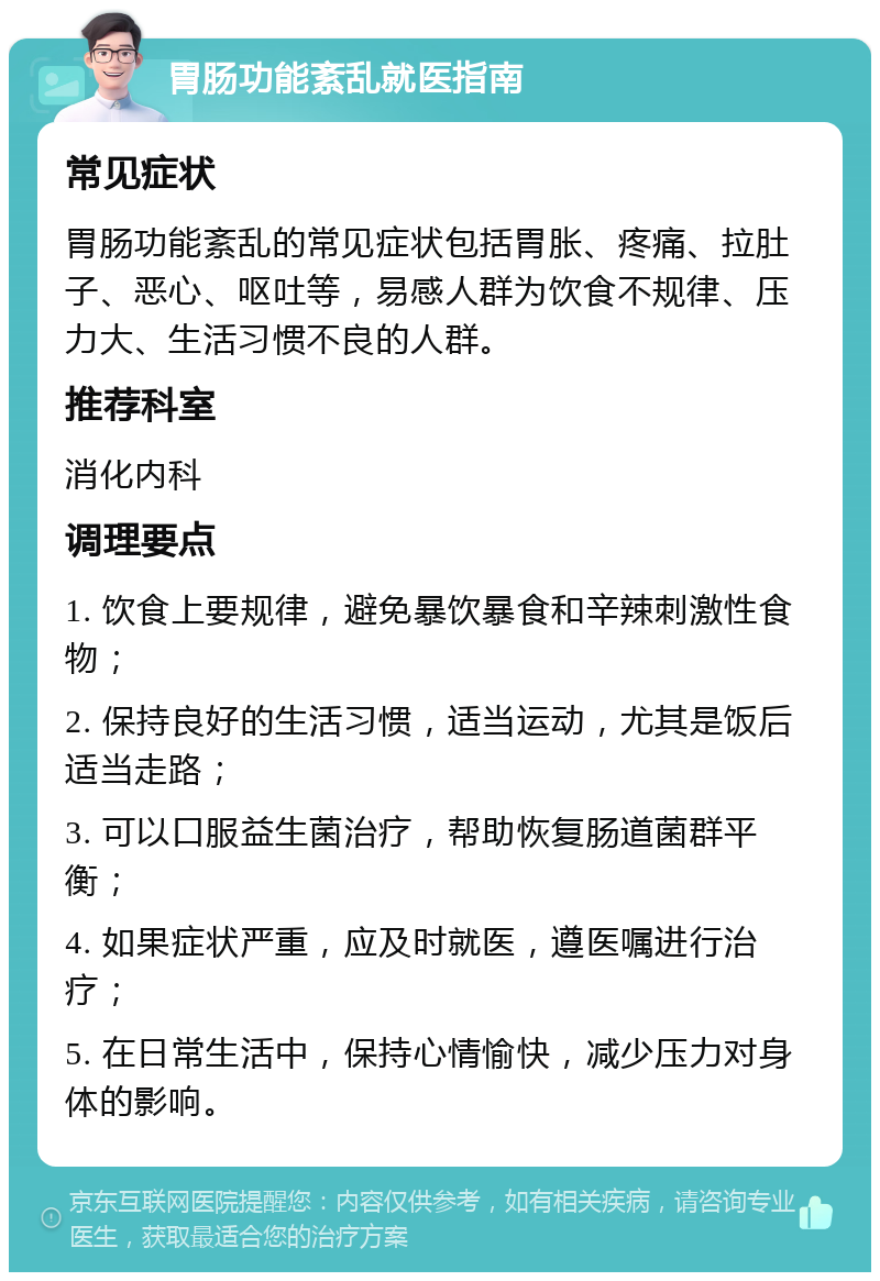 胃肠功能紊乱就医指南 常见症状 胃肠功能紊乱的常见症状包括胃胀、疼痛、拉肚子、恶心、呕吐等，易感人群为饮食不规律、压力大、生活习惯不良的人群。 推荐科室 消化内科 调理要点 1. 饮食上要规律，避免暴饮暴食和辛辣刺激性食物； 2. 保持良好的生活习惯，适当运动，尤其是饭后适当走路； 3. 可以口服益生菌治疗，帮助恢复肠道菌群平衡； 4. 如果症状严重，应及时就医，遵医嘱进行治疗； 5. 在日常生活中，保持心情愉快，减少压力对身体的影响。