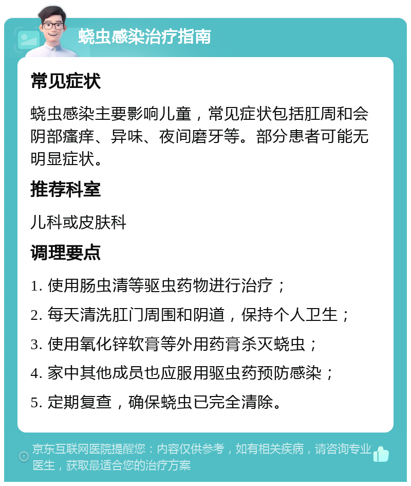 蛲虫感染治疗指南 常见症状 蛲虫感染主要影响儿童，常见症状包括肛周和会阴部瘙痒、异味、夜间磨牙等。部分患者可能无明显症状。 推荐科室 儿科或皮肤科 调理要点 1. 使用肠虫清等驱虫药物进行治疗； 2. 每天清洗肛门周围和阴道，保持个人卫生； 3. 使用氧化锌软膏等外用药膏杀灭蛲虫； 4. 家中其他成员也应服用驱虫药预防感染； 5. 定期复查，确保蛲虫已完全清除。