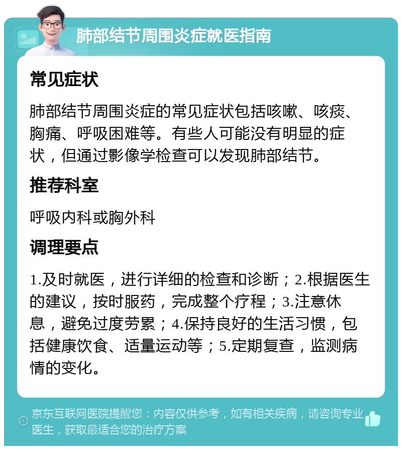 肺部结节周围炎症就医指南 常见症状 肺部结节周围炎症的常见症状包括咳嗽、咳痰、胸痛、呼吸困难等。有些人可能没有明显的症状，但通过影像学检查可以发现肺部结节。 推荐科室 呼吸内科或胸外科 调理要点 1.及时就医，进行详细的检查和诊断；2.根据医生的建议，按时服药，完成整个疗程；3.注意休息，避免过度劳累；4.保持良好的生活习惯，包括健康饮食、适量运动等；5.定期复查，监测病情的变化。