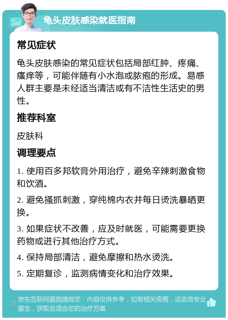 龟头皮肤感染就医指南 常见症状 龟头皮肤感染的常见症状包括局部红肿、疼痛、瘙痒等，可能伴随有小水泡或脓疱的形成。易感人群主要是未经适当清洁或有不洁性生活史的男性。 推荐科室 皮肤科 调理要点 1. 使用百多邦软膏外用治疗，避免辛辣刺激食物和饮酒。 2. 避免搔抓刺激，穿纯棉内衣并每日烫洗暴晒更换。 3. 如果症状不改善，应及时就医，可能需要更换药物或进行其他治疗方式。 4. 保持局部清洁，避免摩擦和热水烫洗。 5. 定期复诊，监测病情变化和治疗效果。