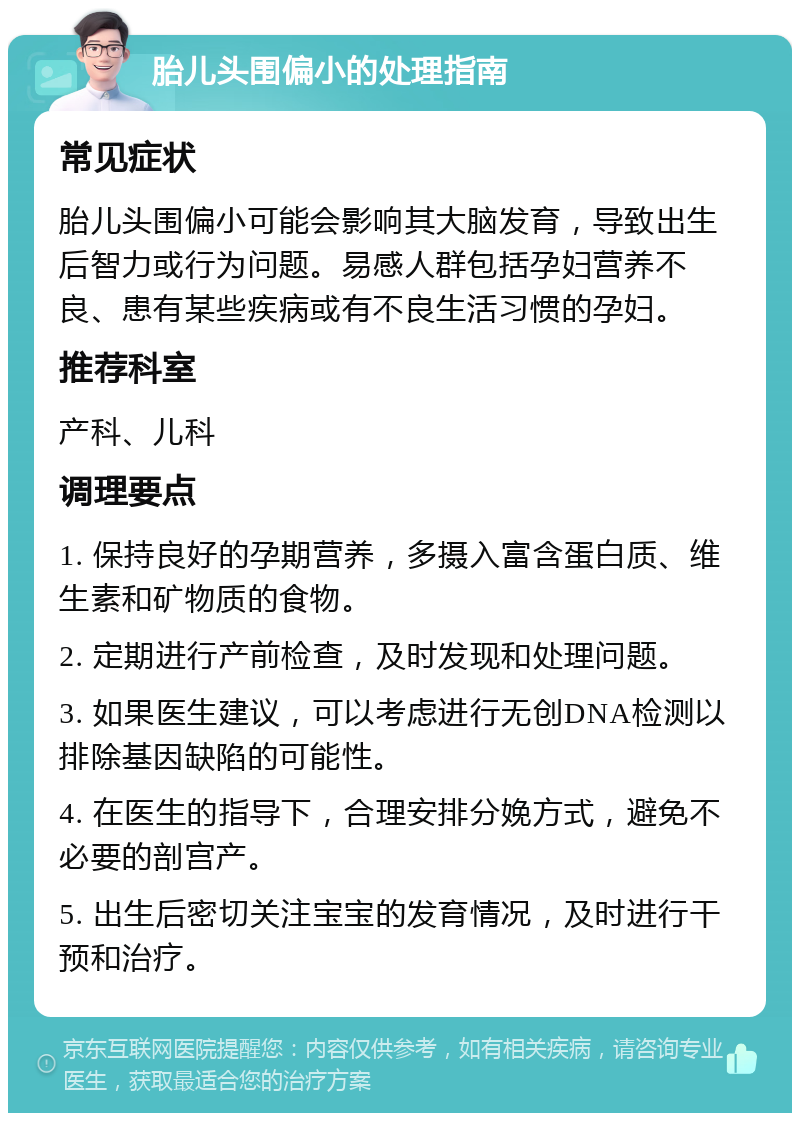 胎儿头围偏小的处理指南 常见症状 胎儿头围偏小可能会影响其大脑发育，导致出生后智力或行为问题。易感人群包括孕妇营养不良、患有某些疾病或有不良生活习惯的孕妇。 推荐科室 产科、儿科 调理要点 1. 保持良好的孕期营养，多摄入富含蛋白质、维生素和矿物质的食物。 2. 定期进行产前检查，及时发现和处理问题。 3. 如果医生建议，可以考虑进行无创DNA检测以排除基因缺陷的可能性。 4. 在医生的指导下，合理安排分娩方式，避免不必要的剖宫产。 5. 出生后密切关注宝宝的发育情况，及时进行干预和治疗。