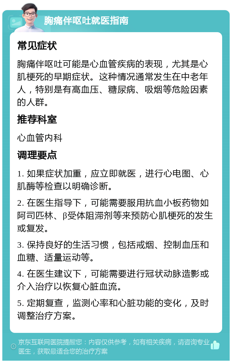 胸痛伴呕吐就医指南 常见症状 胸痛伴呕吐可能是心血管疾病的表现，尤其是心肌梗死的早期症状。这种情况通常发生在中老年人，特别是有高血压、糖尿病、吸烟等危险因素的人群。 推荐科室 心血管内科 调理要点 1. 如果症状加重，应立即就医，进行心电图、心肌酶等检查以明确诊断。 2. 在医生指导下，可能需要服用抗血小板药物如阿司匹林、β受体阻滞剂等来预防心肌梗死的发生或复发。 3. 保持良好的生活习惯，包括戒烟、控制血压和血糖、适量运动等。 4. 在医生建议下，可能需要进行冠状动脉造影或介入治疗以恢复心脏血流。 5. 定期复查，监测心率和心脏功能的变化，及时调整治疗方案。