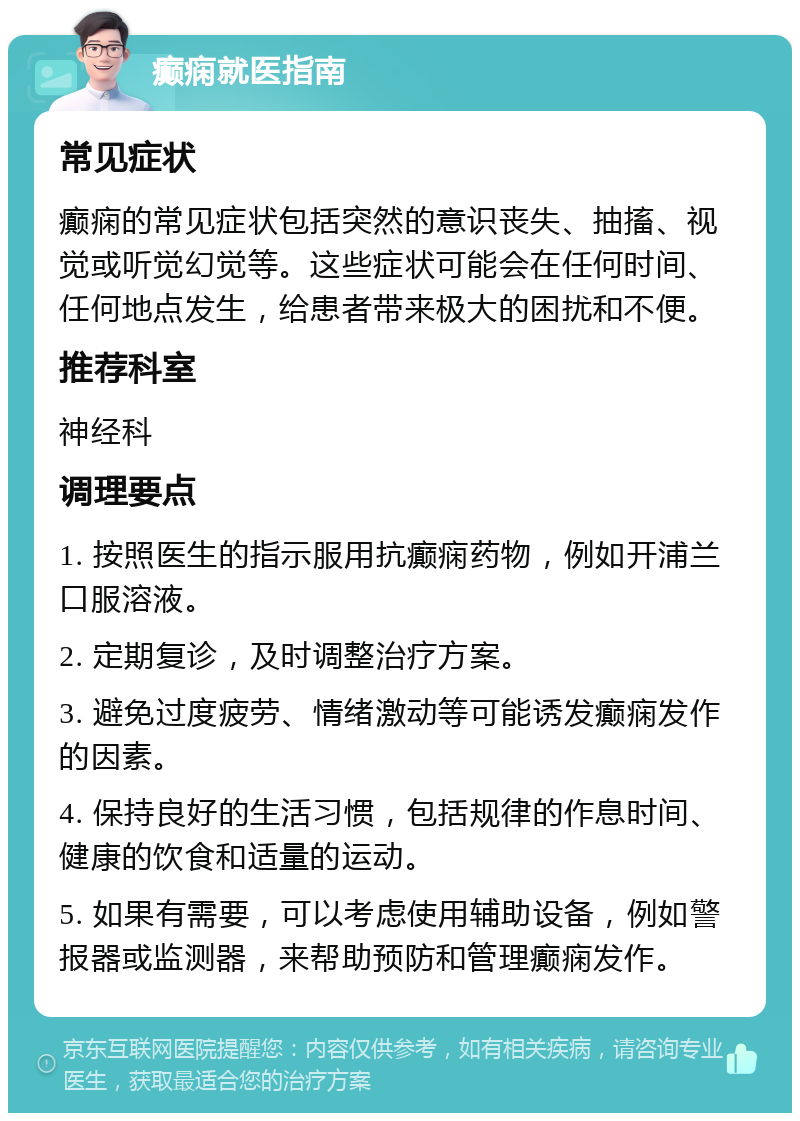 癫痫就医指南 常见症状 癫痫的常见症状包括突然的意识丧失、抽搐、视觉或听觉幻觉等。这些症状可能会在任何时间、任何地点发生，给患者带来极大的困扰和不便。 推荐科室 神经科 调理要点 1. 按照医生的指示服用抗癫痫药物，例如开浦兰口服溶液。 2. 定期复诊，及时调整治疗方案。 3. 避免过度疲劳、情绪激动等可能诱发癫痫发作的因素。 4. 保持良好的生活习惯，包括规律的作息时间、健康的饮食和适量的运动。 5. 如果有需要，可以考虑使用辅助设备，例如警报器或监测器，来帮助预防和管理癫痫发作。