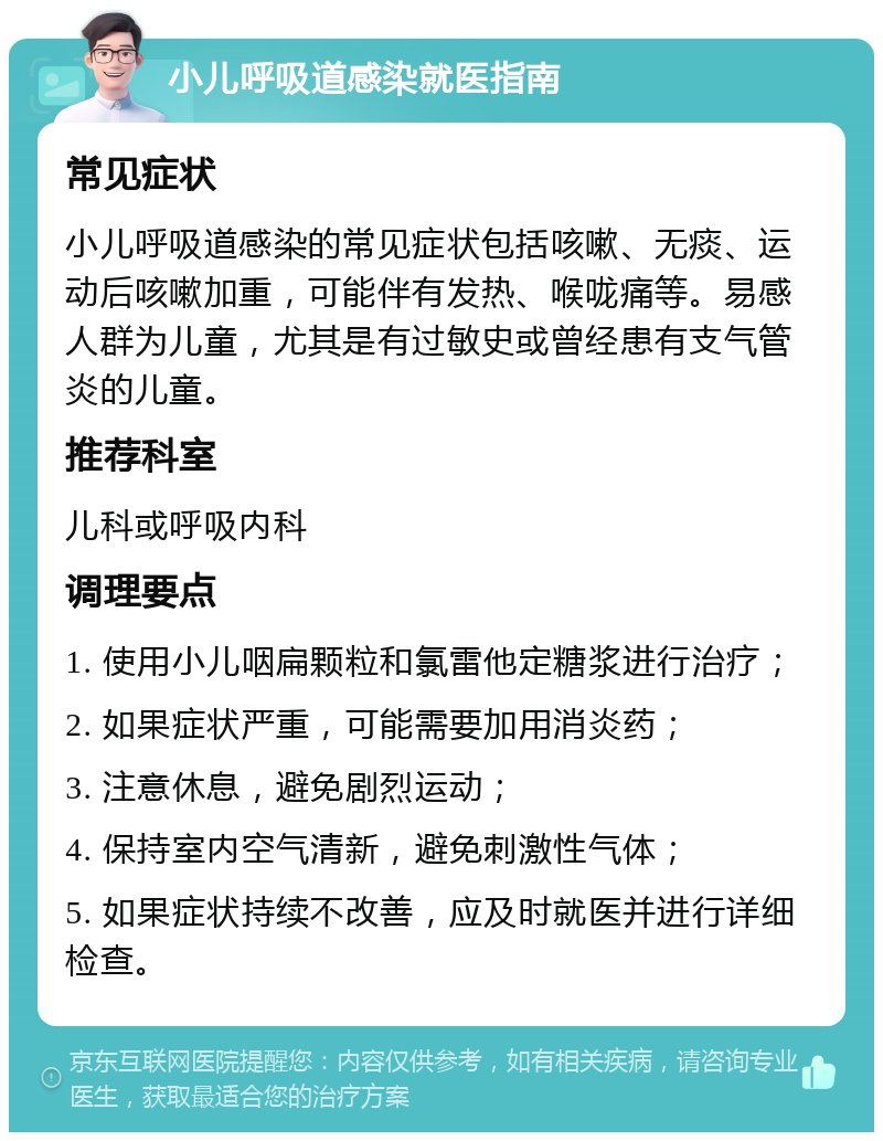 小儿呼吸道感染就医指南 常见症状 小儿呼吸道感染的常见症状包括咳嗽、无痰、运动后咳嗽加重，可能伴有发热、喉咙痛等。易感人群为儿童，尤其是有过敏史或曾经患有支气管炎的儿童。 推荐科室 儿科或呼吸内科 调理要点 1. 使用小儿咽扁颗粒和氯雷他定糖浆进行治疗； 2. 如果症状严重，可能需要加用消炎药； 3. 注意休息，避免剧烈运动； 4. 保持室内空气清新，避免刺激性气体； 5. 如果症状持续不改善，应及时就医并进行详细检查。