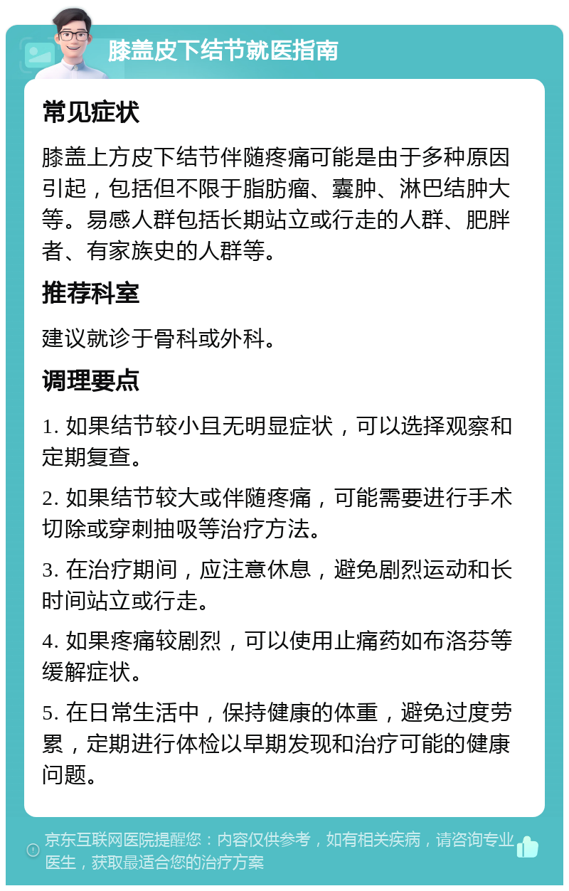 膝盖皮下结节就医指南 常见症状 膝盖上方皮下结节伴随疼痛可能是由于多种原因引起，包括但不限于脂肪瘤、囊肿、淋巴结肿大等。易感人群包括长期站立或行走的人群、肥胖者、有家族史的人群等。 推荐科室 建议就诊于骨科或外科。 调理要点 1. 如果结节较小且无明显症状，可以选择观察和定期复查。 2. 如果结节较大或伴随疼痛，可能需要进行手术切除或穿刺抽吸等治疗方法。 3. 在治疗期间，应注意休息，避免剧烈运动和长时间站立或行走。 4. 如果疼痛较剧烈，可以使用止痛药如布洛芬等缓解症状。 5. 在日常生活中，保持健康的体重，避免过度劳累，定期进行体检以早期发现和治疗可能的健康问题。