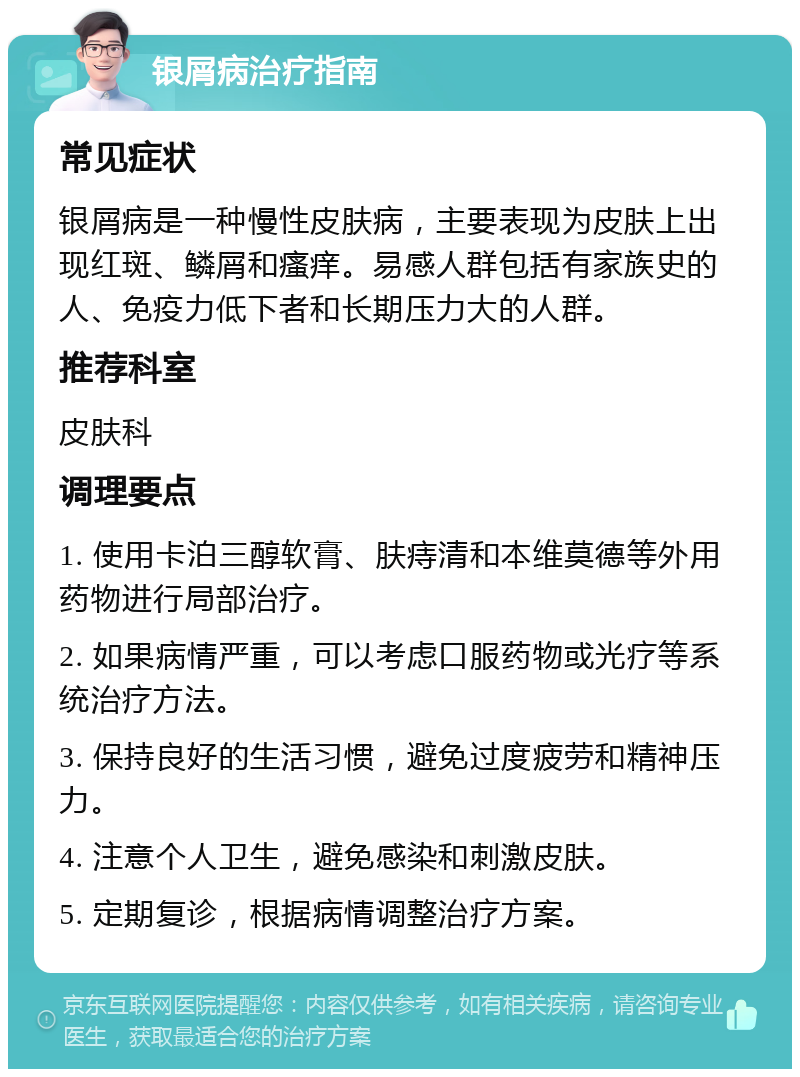 银屑病治疗指南 常见症状 银屑病是一种慢性皮肤病，主要表现为皮肤上出现红斑、鳞屑和瘙痒。易感人群包括有家族史的人、免疫力低下者和长期压力大的人群。 推荐科室 皮肤科 调理要点 1. 使用卡泊三醇软膏、肤痔清和本维莫德等外用药物进行局部治疗。 2. 如果病情严重，可以考虑口服药物或光疗等系统治疗方法。 3. 保持良好的生活习惯，避免过度疲劳和精神压力。 4. 注意个人卫生，避免感染和刺激皮肤。 5. 定期复诊，根据病情调整治疗方案。