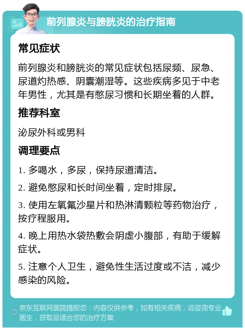 前列腺炎与膀胱炎的治疗指南 常见症状 前列腺炎和膀胱炎的常见症状包括尿频、尿急、尿道灼热感、阴囊潮湿等。这些疾病多见于中老年男性，尤其是有憋尿习惯和长期坐着的人群。 推荐科室 泌尿外科或男科 调理要点 1. 多喝水，多尿，保持尿道清洁。 2. 避免憋尿和长时间坐着，定时排尿。 3. 使用左氧氟沙星片和热淋清颗粒等药物治疗，按疗程服用。 4. 晚上用热水袋热敷会阴虚小腹部，有助于缓解症状。 5. 注意个人卫生，避免性生活过度或不洁，减少感染的风险。