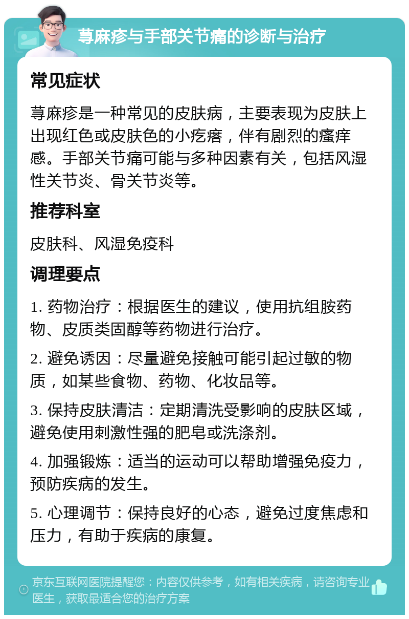 荨麻疹与手部关节痛的诊断与治疗 常见症状 荨麻疹是一种常见的皮肤病，主要表现为皮肤上出现红色或皮肤色的小疙瘩，伴有剧烈的瘙痒感。手部关节痛可能与多种因素有关，包括风湿性关节炎、骨关节炎等。 推荐科室 皮肤科、风湿免疫科 调理要点 1. 药物治疗：根据医生的建议，使用抗组胺药物、皮质类固醇等药物进行治疗。 2. 避免诱因：尽量避免接触可能引起过敏的物质，如某些食物、药物、化妆品等。 3. 保持皮肤清洁：定期清洗受影响的皮肤区域，避免使用刺激性强的肥皂或洗涤剂。 4. 加强锻炼：适当的运动可以帮助增强免疫力，预防疾病的发生。 5. 心理调节：保持良好的心态，避免过度焦虑和压力，有助于疾病的康复。