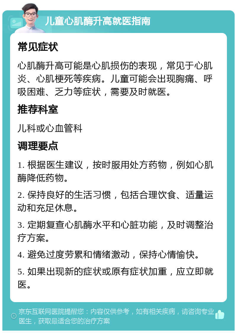 儿童心肌酶升高就医指南 常见症状 心肌酶升高可能是心肌损伤的表现，常见于心肌炎、心肌梗死等疾病。儿童可能会出现胸痛、呼吸困难、乏力等症状，需要及时就医。 推荐科室 儿科或心血管科 调理要点 1. 根据医生建议，按时服用处方药物，例如心肌酶降低药物。 2. 保持良好的生活习惯，包括合理饮食、适量运动和充足休息。 3. 定期复查心肌酶水平和心脏功能，及时调整治疗方案。 4. 避免过度劳累和情绪激动，保持心情愉快。 5. 如果出现新的症状或原有症状加重，应立即就医。