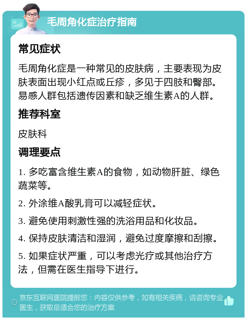 毛周角化症治疗指南 常见症状 毛周角化症是一种常见的皮肤病，主要表现为皮肤表面出现小红点或丘疹，多见于四肢和臀部。易感人群包括遗传因素和缺乏维生素A的人群。 推荐科室 皮肤科 调理要点 1. 多吃富含维生素A的食物，如动物肝脏、绿色蔬菜等。 2. 外涂维A酸乳膏可以减轻症状。 3. 避免使用刺激性强的洗浴用品和化妆品。 4. 保持皮肤清洁和湿润，避免过度摩擦和刮擦。 5. 如果症状严重，可以考虑光疗或其他治疗方法，但需在医生指导下进行。