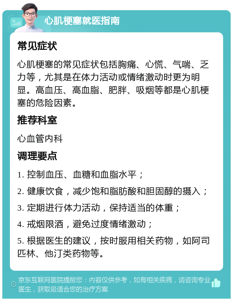 心肌梗塞就医指南 常见症状 心肌梗塞的常见症状包括胸痛、心慌、气喘、乏力等，尤其是在体力活动或情绪激动时更为明显。高血压、高血脂、肥胖、吸烟等都是心肌梗塞的危险因素。 推荐科室 心血管内科 调理要点 1. 控制血压、血糖和血脂水平； 2. 健康饮食，减少饱和脂肪酸和胆固醇的摄入； 3. 定期进行体力活动，保持适当的体重； 4. 戒烟限酒，避免过度情绪激动； 5. 根据医生的建议，按时服用相关药物，如阿司匹林、他汀类药物等。