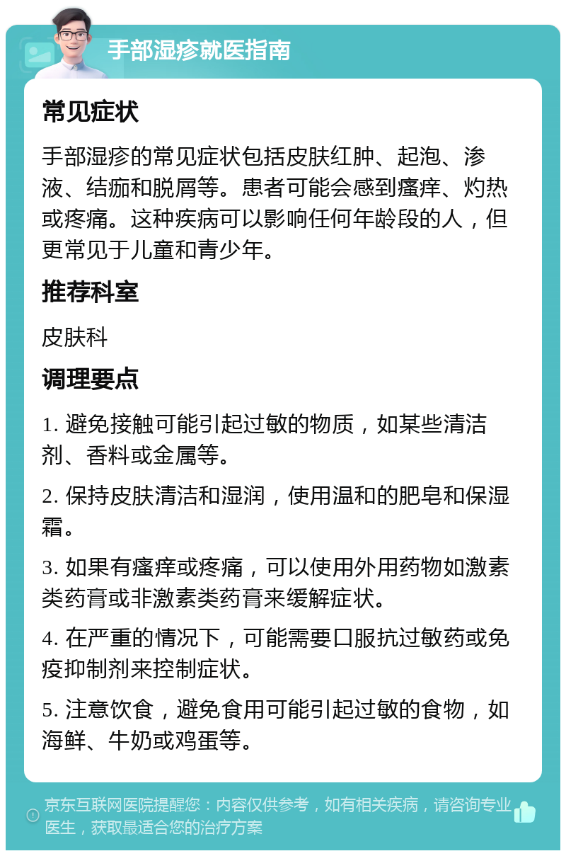 手部湿疹就医指南 常见症状 手部湿疹的常见症状包括皮肤红肿、起泡、渗液、结痂和脱屑等。患者可能会感到瘙痒、灼热或疼痛。这种疾病可以影响任何年龄段的人，但更常见于儿童和青少年。 推荐科室 皮肤科 调理要点 1. 避免接触可能引起过敏的物质，如某些清洁剂、香料或金属等。 2. 保持皮肤清洁和湿润，使用温和的肥皂和保湿霜。 3. 如果有瘙痒或疼痛，可以使用外用药物如激素类药膏或非激素类药膏来缓解症状。 4. 在严重的情况下，可能需要口服抗过敏药或免疫抑制剂来控制症状。 5. 注意饮食，避免食用可能引起过敏的食物，如海鲜、牛奶或鸡蛋等。