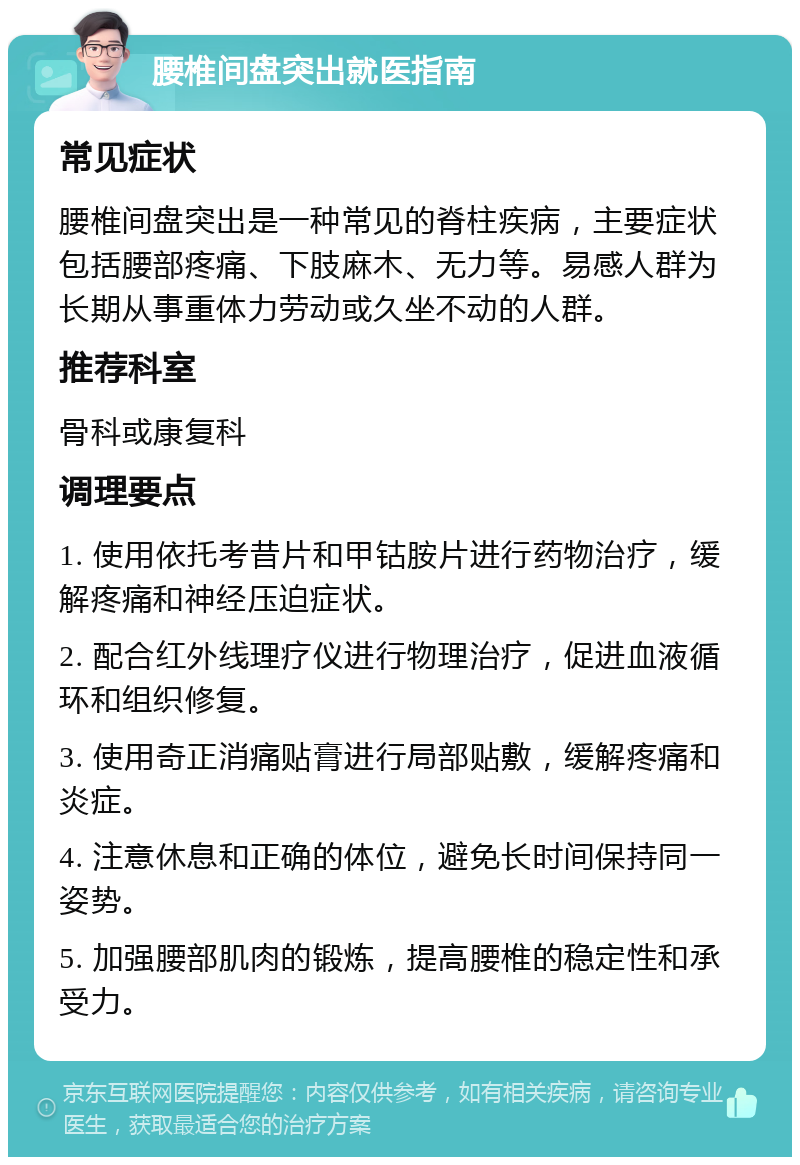 腰椎间盘突出就医指南 常见症状 腰椎间盘突出是一种常见的脊柱疾病，主要症状包括腰部疼痛、下肢麻木、无力等。易感人群为长期从事重体力劳动或久坐不动的人群。 推荐科室 骨科或康复科 调理要点 1. 使用依托考昔片和甲钴胺片进行药物治疗，缓解疼痛和神经压迫症状。 2. 配合红外线理疗仪进行物理治疗，促进血液循环和组织修复。 3. 使用奇正消痛贴膏进行局部贴敷，缓解疼痛和炎症。 4. 注意休息和正确的体位，避免长时间保持同一姿势。 5. 加强腰部肌肉的锻炼，提高腰椎的稳定性和承受力。