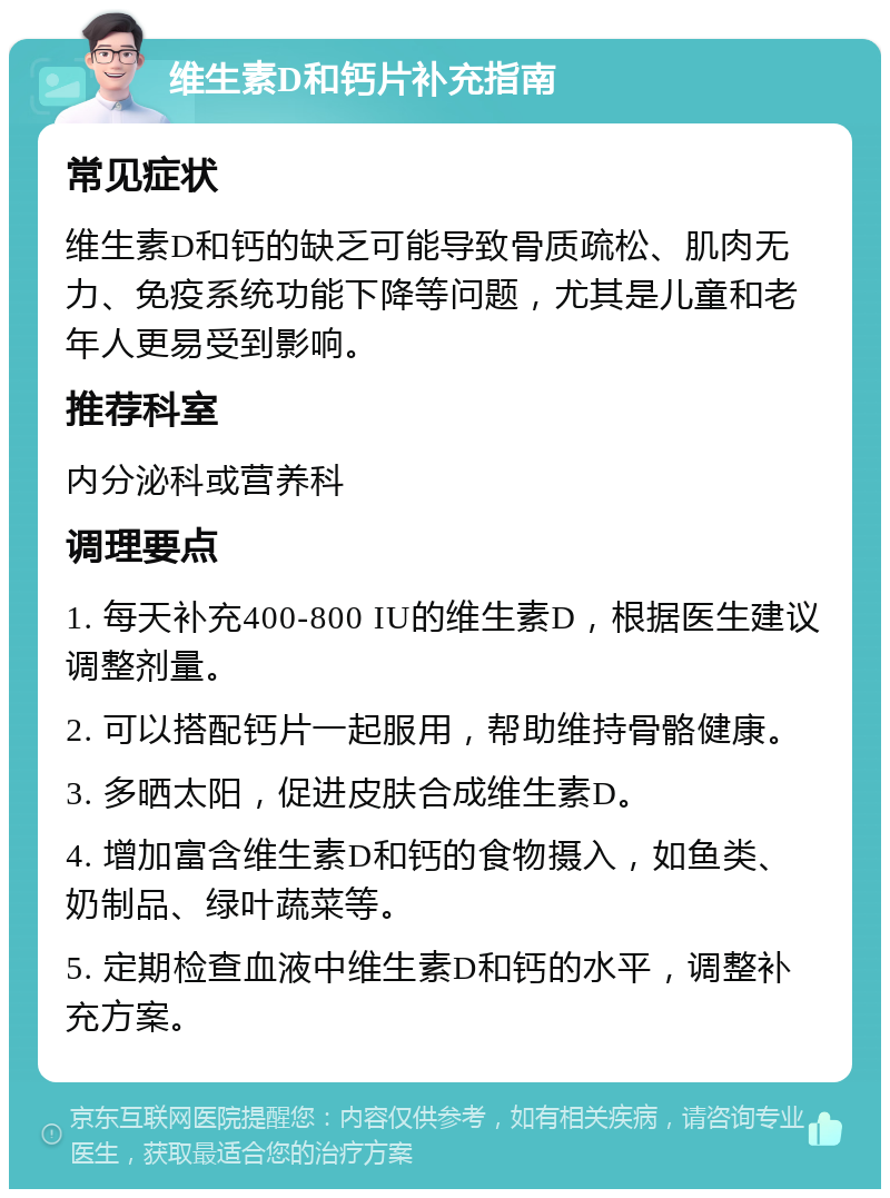 维生素D和钙片补充指南 常见症状 维生素D和钙的缺乏可能导致骨质疏松、肌肉无力、免疫系统功能下降等问题，尤其是儿童和老年人更易受到影响。 推荐科室 内分泌科或营养科 调理要点 1. 每天补充400-800 IU的维生素D，根据医生建议调整剂量。 2. 可以搭配钙片一起服用，帮助维持骨骼健康。 3. 多晒太阳，促进皮肤合成维生素D。 4. 增加富含维生素D和钙的食物摄入，如鱼类、奶制品、绿叶蔬菜等。 5. 定期检查血液中维生素D和钙的水平，调整补充方案。