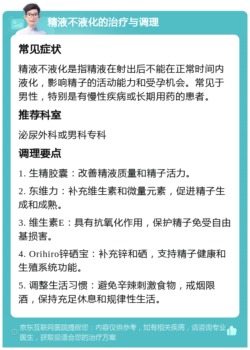 精液不液化的治疗与调理 常见症状 精液不液化是指精液在射出后不能在正常时间内液化，影响精子的活动能力和受孕机会。常见于男性，特别是有慢性疾病或长期用药的患者。 推荐科室 泌尿外科或男科专科 调理要点 1. 生精胶囊：改善精液质量和精子活力。 2. 东维力：补充维生素和微量元素，促进精子生成和成熟。 3. 维生素E：具有抗氧化作用，保护精子免受自由基损害。 4. Orihiro锌硒宝：补充锌和硒，支持精子健康和生殖系统功能。 5. 调整生活习惯：避免辛辣刺激食物，戒烟限酒，保持充足休息和规律性生活。