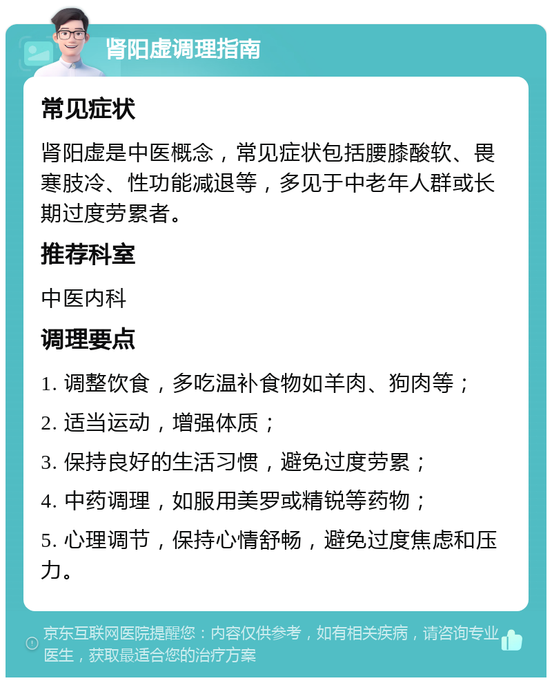 肾阳虚调理指南 常见症状 肾阳虚是中医概念，常见症状包括腰膝酸软、畏寒肢冷、性功能减退等，多见于中老年人群或长期过度劳累者。 推荐科室 中医内科 调理要点 1. 调整饮食，多吃温补食物如羊肉、狗肉等； 2. 适当运动，增强体质； 3. 保持良好的生活习惯，避免过度劳累； 4. 中药调理，如服用美罗或精锐等药物； 5. 心理调节，保持心情舒畅，避免过度焦虑和压力。