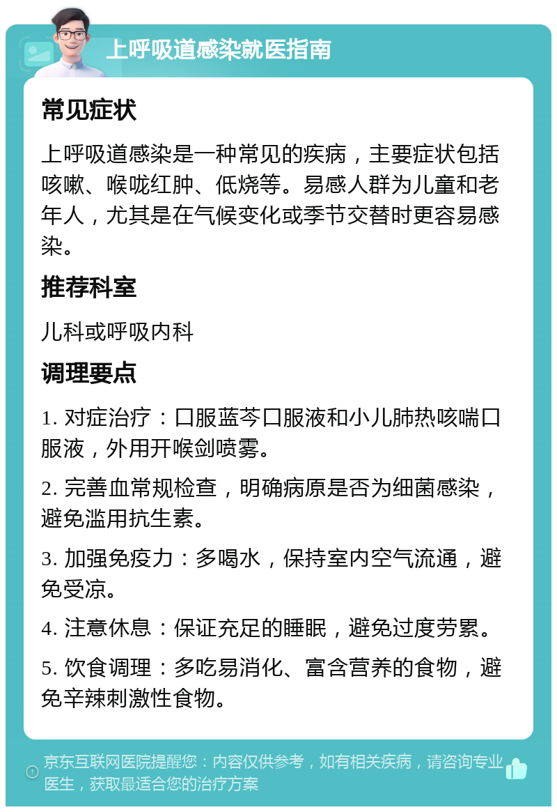 上呼吸道感染就医指南 常见症状 上呼吸道感染是一种常见的疾病，主要症状包括咳嗽、喉咙红肿、低烧等。易感人群为儿童和老年人，尤其是在气候变化或季节交替时更容易感染。 推荐科室 儿科或呼吸内科 调理要点 1. 对症治疗：口服蓝芩口服液和小儿肺热咳喘口服液，外用开喉剑喷雾。 2. 完善血常规检查，明确病原是否为细菌感染，避免滥用抗生素。 3. 加强免疫力：多喝水，保持室内空气流通，避免受凉。 4. 注意休息：保证充足的睡眠，避免过度劳累。 5. 饮食调理：多吃易消化、富含营养的食物，避免辛辣刺激性食物。