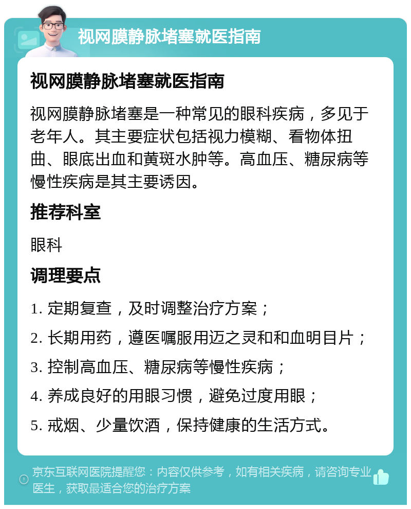 视网膜静脉堵塞就医指南 视网膜静脉堵塞就医指南 视网膜静脉堵塞是一种常见的眼科疾病，多见于老年人。其主要症状包括视力模糊、看物体扭曲、眼底出血和黄斑水肿等。高血压、糖尿病等慢性疾病是其主要诱因。 推荐科室 眼科 调理要点 1. 定期复查，及时调整治疗方案； 2. 长期用药，遵医嘱服用迈之灵和和血明目片； 3. 控制高血压、糖尿病等慢性疾病； 4. 养成良好的用眼习惯，避免过度用眼； 5. 戒烟、少量饮酒，保持健康的生活方式。