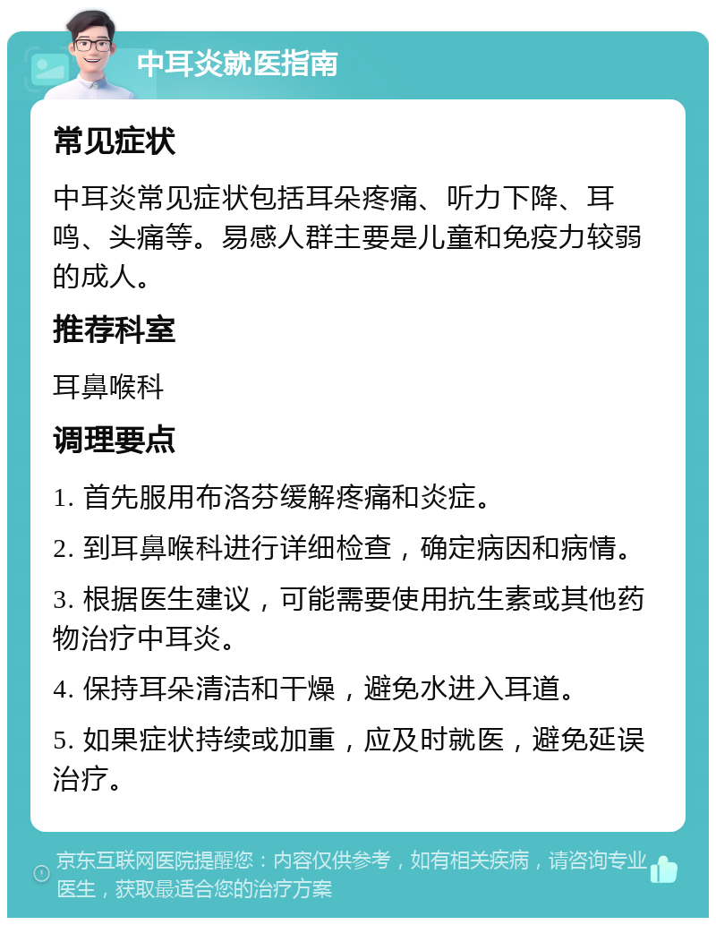 中耳炎就医指南 常见症状 中耳炎常见症状包括耳朵疼痛、听力下降、耳鸣、头痛等。易感人群主要是儿童和免疫力较弱的成人。 推荐科室 耳鼻喉科 调理要点 1. 首先服用布洛芬缓解疼痛和炎症。 2. 到耳鼻喉科进行详细检查，确定病因和病情。 3. 根据医生建议，可能需要使用抗生素或其他药物治疗中耳炎。 4. 保持耳朵清洁和干燥，避免水进入耳道。 5. 如果症状持续或加重，应及时就医，避免延误治疗。