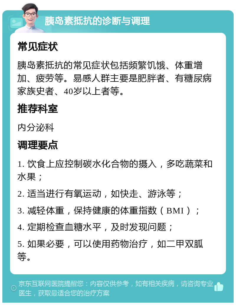 胰岛素抵抗的诊断与调理 常见症状 胰岛素抵抗的常见症状包括频繁饥饿、体重增加、疲劳等。易感人群主要是肥胖者、有糖尿病家族史者、40岁以上者等。 推荐科室 内分泌科 调理要点 1. 饮食上应控制碳水化合物的摄入，多吃蔬菜和水果； 2. 适当进行有氧运动，如快走、游泳等； 3. 减轻体重，保持健康的体重指数（BMI）； 4. 定期检查血糖水平，及时发现问题； 5. 如果必要，可以使用药物治疗，如二甲双胍等。