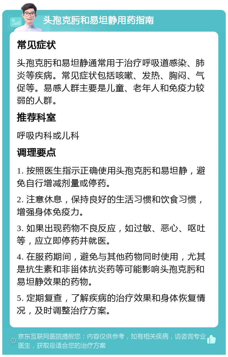 头孢克肟和易坦静用药指南 常见症状 头孢克肟和易坦静通常用于治疗呼吸道感染、肺炎等疾病。常见症状包括咳嗽、发热、胸闷、气促等。易感人群主要是儿童、老年人和免疫力较弱的人群。 推荐科室 呼吸内科或儿科 调理要点 1. 按照医生指示正确使用头孢克肟和易坦静，避免自行增减剂量或停药。 2. 注意休息，保持良好的生活习惯和饮食习惯，增强身体免疫力。 3. 如果出现药物不良反应，如过敏、恶心、呕吐等，应立即停药并就医。 4. 在服药期间，避免与其他药物同时使用，尤其是抗生素和非甾体抗炎药等可能影响头孢克肟和易坦静效果的药物。 5. 定期复查，了解疾病的治疗效果和身体恢复情况，及时调整治疗方案。