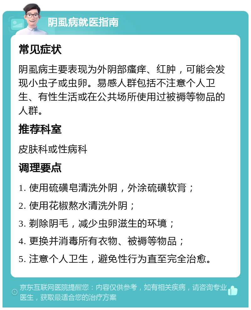 阴虱病就医指南 常见症状 阴虱病主要表现为外阴部瘙痒、红肿，可能会发现小虫子或虫卵。易感人群包括不注意个人卫生、有性生活或在公共场所使用过被褥等物品的人群。 推荐科室 皮肤科或性病科 调理要点 1. 使用硫磺皂清洗外阴，外涂硫磺软膏； 2. 使用花椒熬水清洗外阴； 3. 剃除阴毛，减少虫卵滋生的环境； 4. 更换并消毒所有衣物、被褥等物品； 5. 注意个人卫生，避免性行为直至完全治愈。