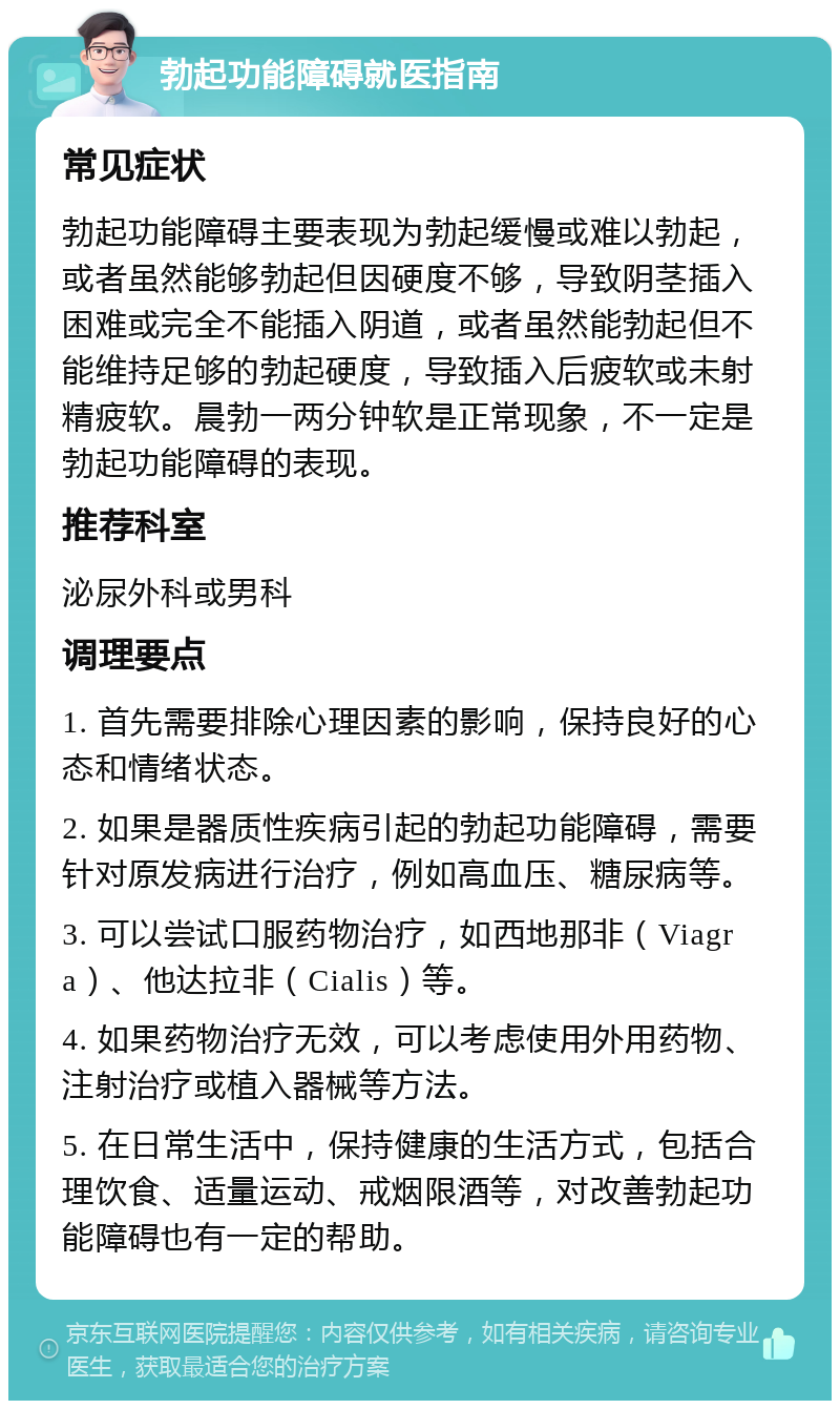 勃起功能障碍就医指南 常见症状 勃起功能障碍主要表现为勃起缓慢或难以勃起，或者虽然能够勃起但因硬度不够，导致阴茎插入困难或完全不能插入阴道，或者虽然能勃起但不能维持足够的勃起硬度，导致插入后疲软或未射精疲软。晨勃一两分钟软是正常现象，不一定是勃起功能障碍的表现。 推荐科室 泌尿外科或男科 调理要点 1. 首先需要排除心理因素的影响，保持良好的心态和情绪状态。 2. 如果是器质性疾病引起的勃起功能障碍，需要针对原发病进行治疗，例如高血压、糖尿病等。 3. 可以尝试口服药物治疗，如西地那非（Viagra）、他达拉非（Cialis）等。 4. 如果药物治疗无效，可以考虑使用外用药物、注射治疗或植入器械等方法。 5. 在日常生活中，保持健康的生活方式，包括合理饮食、适量运动、戒烟限酒等，对改善勃起功能障碍也有一定的帮助。