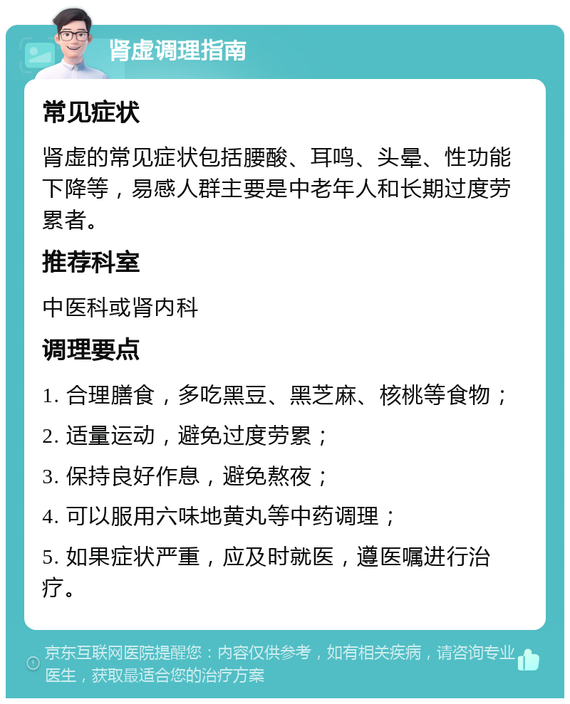 肾虚调理指南 常见症状 肾虚的常见症状包括腰酸、耳鸣、头晕、性功能下降等，易感人群主要是中老年人和长期过度劳累者。 推荐科室 中医科或肾内科 调理要点 1. 合理膳食，多吃黑豆、黑芝麻、核桃等食物； 2. 适量运动，避免过度劳累； 3. 保持良好作息，避免熬夜； 4. 可以服用六味地黄丸等中药调理； 5. 如果症状严重，应及时就医，遵医嘱进行治疗。