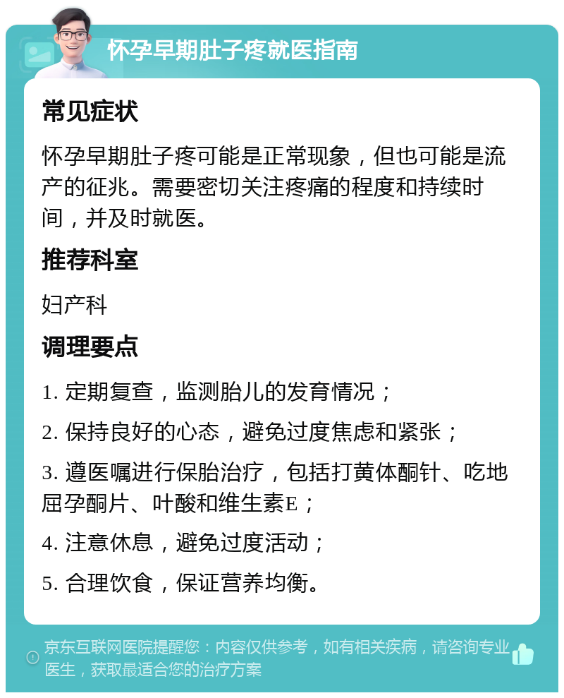 怀孕早期肚子疼就医指南 常见症状 怀孕早期肚子疼可能是正常现象，但也可能是流产的征兆。需要密切关注疼痛的程度和持续时间，并及时就医。 推荐科室 妇产科 调理要点 1. 定期复查，监测胎儿的发育情况； 2. 保持良好的心态，避免过度焦虑和紧张； 3. 遵医嘱进行保胎治疗，包括打黄体酮针、吃地屈孕酮片、叶酸和维生素E； 4. 注意休息，避免过度活动； 5. 合理饮食，保证营养均衡。