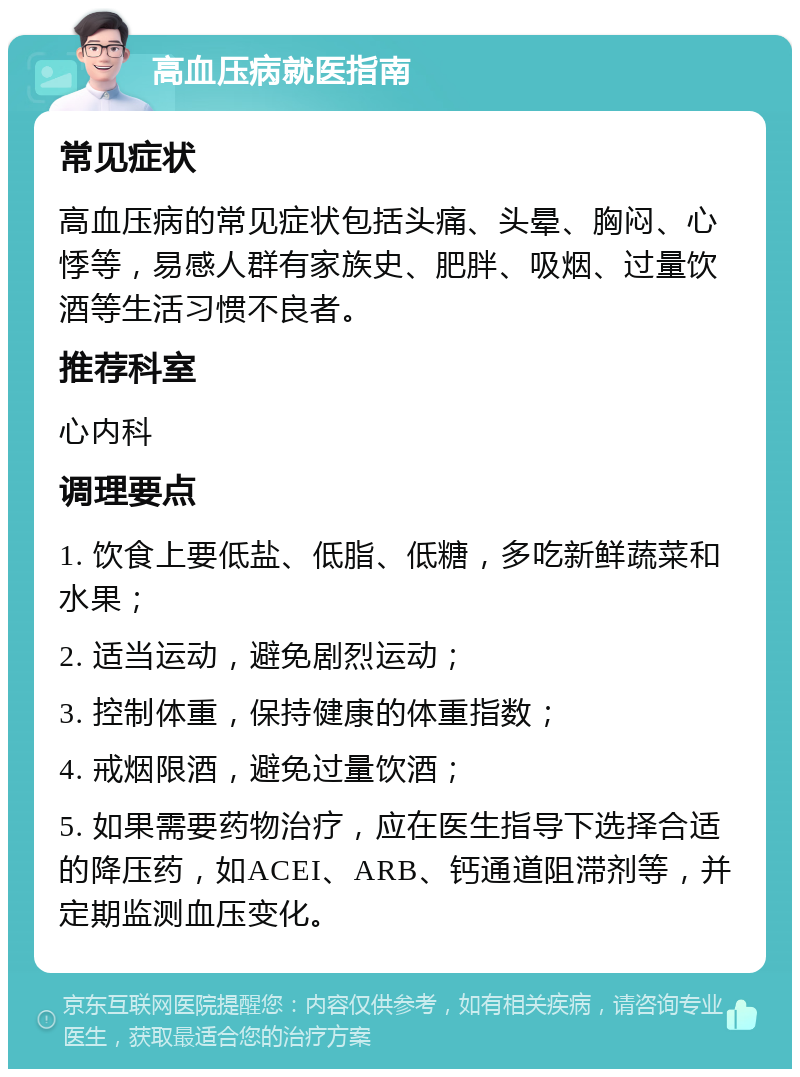 高血压病就医指南 常见症状 高血压病的常见症状包括头痛、头晕、胸闷、心悸等，易感人群有家族史、肥胖、吸烟、过量饮酒等生活习惯不良者。 推荐科室 心内科 调理要点 1. 饮食上要低盐、低脂、低糖，多吃新鲜蔬菜和水果； 2. 适当运动，避免剧烈运动； 3. 控制体重，保持健康的体重指数； 4. 戒烟限酒，避免过量饮酒； 5. 如果需要药物治疗，应在医生指导下选择合适的降压药，如ACEI、ARB、钙通道阻滞剂等，并定期监测血压变化。