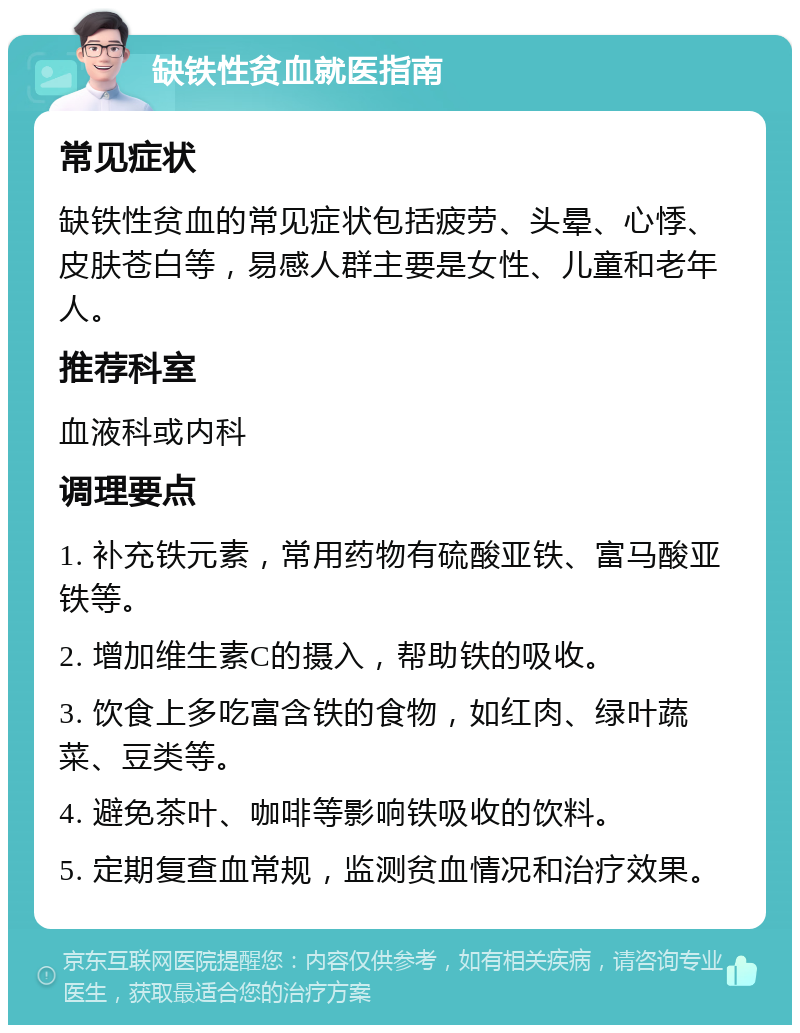 缺铁性贫血就医指南 常见症状 缺铁性贫血的常见症状包括疲劳、头晕、心悸、皮肤苍白等，易感人群主要是女性、儿童和老年人。 推荐科室 血液科或内科 调理要点 1. 补充铁元素，常用药物有硫酸亚铁、富马酸亚铁等。 2. 增加维生素C的摄入，帮助铁的吸收。 3. 饮食上多吃富含铁的食物，如红肉、绿叶蔬菜、豆类等。 4. 避免茶叶、咖啡等影响铁吸收的饮料。 5. 定期复查血常规，监测贫血情况和治疗效果。