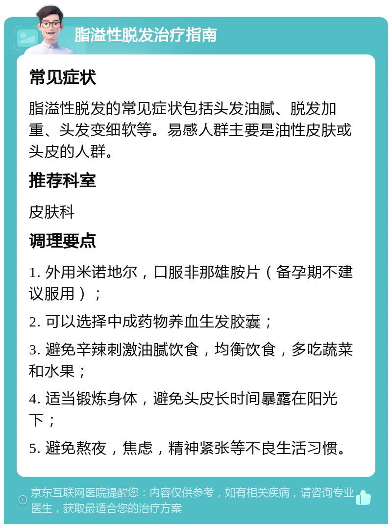 脂溢性脱发治疗指南 常见症状 脂溢性脱发的常见症状包括头发油腻、脱发加重、头发变细软等。易感人群主要是油性皮肤或头皮的人群。 推荐科室 皮肤科 调理要点 1. 外用米诺地尔，口服非那雄胺片（备孕期不建议服用）； 2. 可以选择中成药物养血生发胶囊； 3. 避免辛辣刺激油腻饮食，均衡饮食，多吃蔬菜和水果； 4. 适当锻炼身体，避免头皮长时间暴露在阳光下； 5. 避免熬夜，焦虑，精神紧张等不良生活习惯。