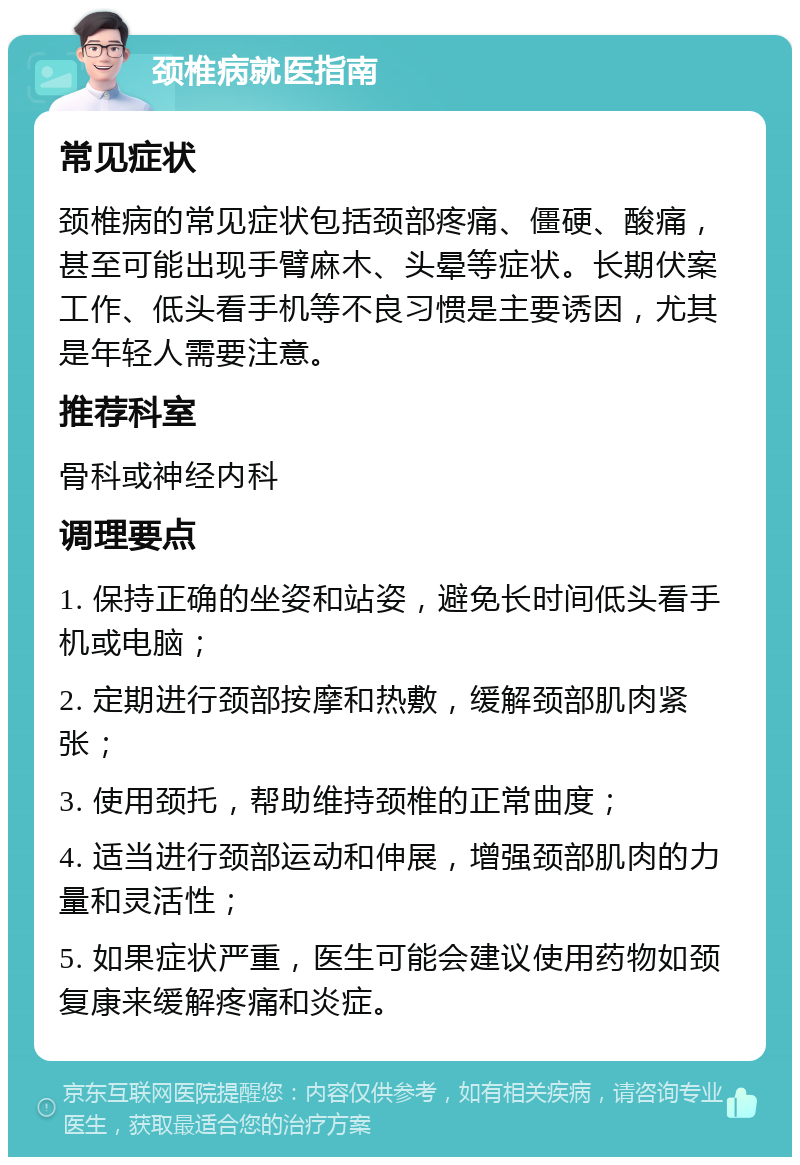 颈椎病就医指南 常见症状 颈椎病的常见症状包括颈部疼痛、僵硬、酸痛，甚至可能出现手臂麻木、头晕等症状。长期伏案工作、低头看手机等不良习惯是主要诱因，尤其是年轻人需要注意。 推荐科室 骨科或神经内科 调理要点 1. 保持正确的坐姿和站姿，避免长时间低头看手机或电脑； 2. 定期进行颈部按摩和热敷，缓解颈部肌肉紧张； 3. 使用颈托，帮助维持颈椎的正常曲度； 4. 适当进行颈部运动和伸展，增强颈部肌肉的力量和灵活性； 5. 如果症状严重，医生可能会建议使用药物如颈复康来缓解疼痛和炎症。