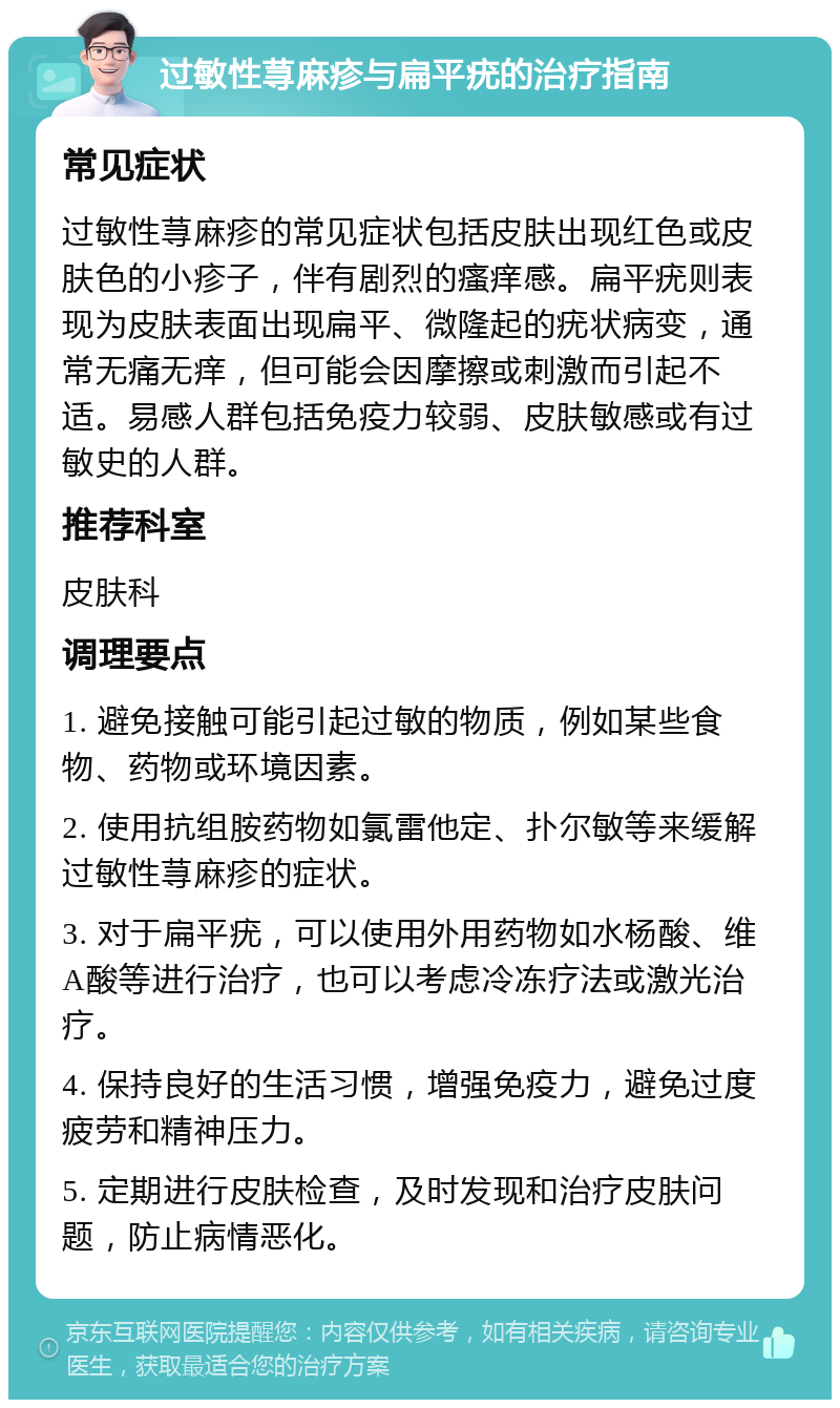 过敏性荨麻疹与扁平疣的治疗指南 常见症状 过敏性荨麻疹的常见症状包括皮肤出现红色或皮肤色的小疹子，伴有剧烈的瘙痒感。扁平疣则表现为皮肤表面出现扁平、微隆起的疣状病变，通常无痛无痒，但可能会因摩擦或刺激而引起不适。易感人群包括免疫力较弱、皮肤敏感或有过敏史的人群。 推荐科室 皮肤科 调理要点 1. 避免接触可能引起过敏的物质，例如某些食物、药物或环境因素。 2. 使用抗组胺药物如氯雷他定、扑尔敏等来缓解过敏性荨麻疹的症状。 3. 对于扁平疣，可以使用外用药物如水杨酸、维A酸等进行治疗，也可以考虑冷冻疗法或激光治疗。 4. 保持良好的生活习惯，增强免疫力，避免过度疲劳和精神压力。 5. 定期进行皮肤检查，及时发现和治疗皮肤问题，防止病情恶化。