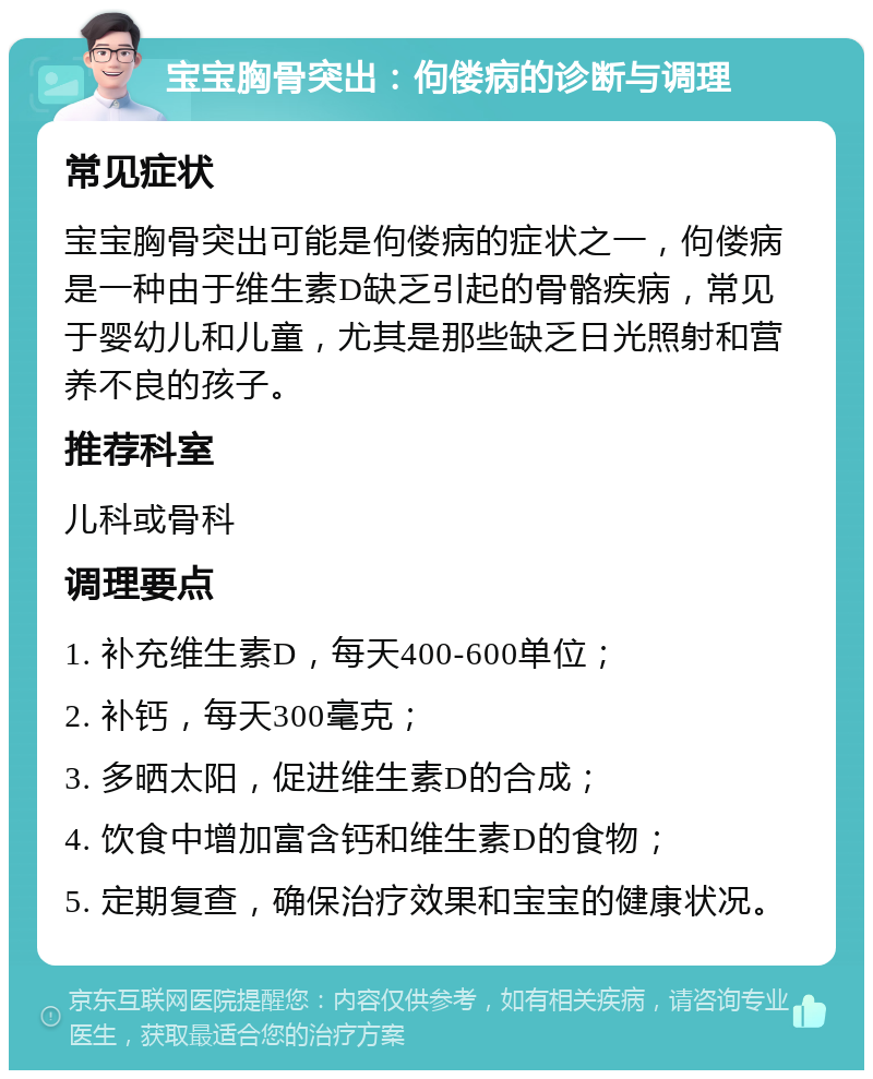 宝宝胸骨突出：佝偻病的诊断与调理 常见症状 宝宝胸骨突出可能是佝偻病的症状之一，佝偻病是一种由于维生素D缺乏引起的骨骼疾病，常见于婴幼儿和儿童，尤其是那些缺乏日光照射和营养不良的孩子。 推荐科室 儿科或骨科 调理要点 1. 补充维生素D，每天400-600单位； 2. 补钙，每天300毫克； 3. 多晒太阳，促进维生素D的合成； 4. 饮食中增加富含钙和维生素D的食物； 5. 定期复查，确保治疗效果和宝宝的健康状况。