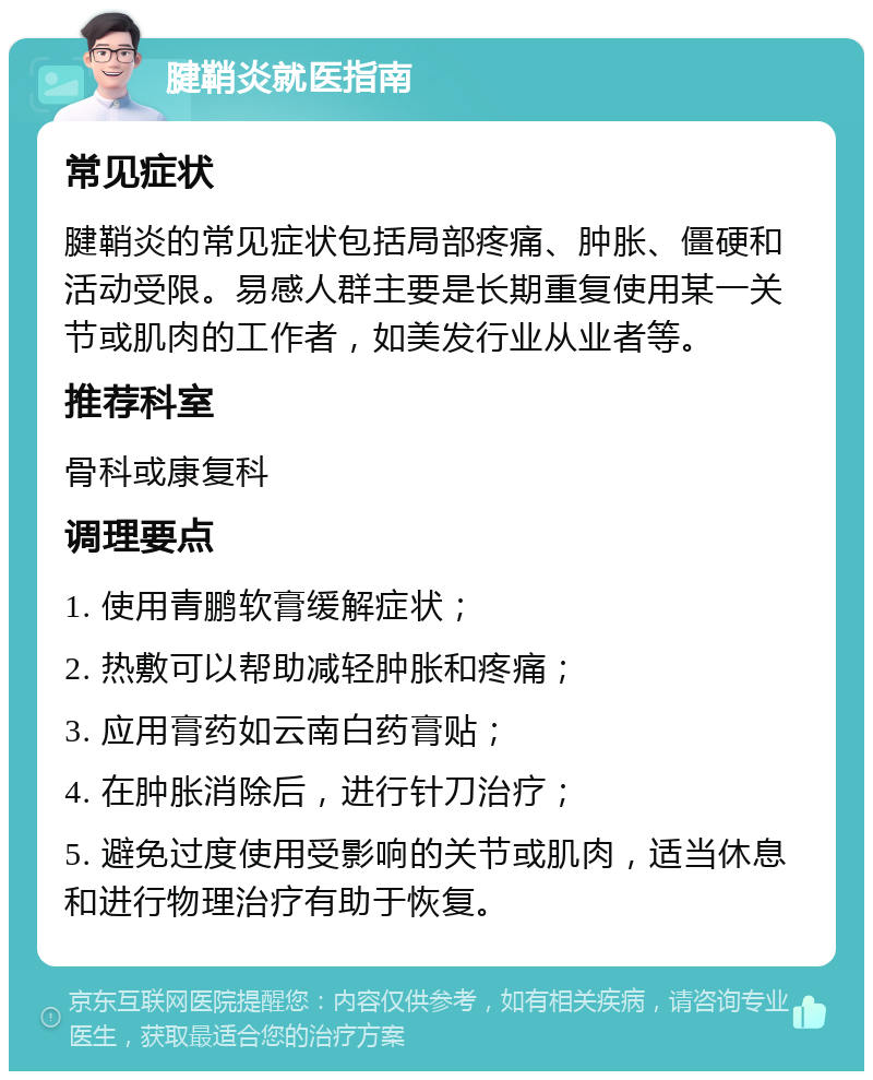 腱鞘炎就医指南 常见症状 腱鞘炎的常见症状包括局部疼痛、肿胀、僵硬和活动受限。易感人群主要是长期重复使用某一关节或肌肉的工作者，如美发行业从业者等。 推荐科室 骨科或康复科 调理要点 1. 使用青鹏软膏缓解症状； 2. 热敷可以帮助减轻肿胀和疼痛； 3. 应用膏药如云南白药膏贴； 4. 在肿胀消除后，进行针刀治疗； 5. 避免过度使用受影响的关节或肌肉，适当休息和进行物理治疗有助于恢复。