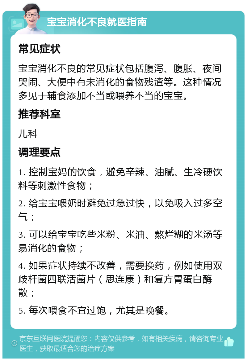 宝宝消化不良就医指南 常见症状 宝宝消化不良的常见症状包括腹泻、腹胀、夜间哭闹、大便中有未消化的食物残渣等。这种情况多见于辅食添加不当或喂养不当的宝宝。 推荐科室 儿科 调理要点 1. 控制宝妈的饮食，避免辛辣、油腻、生冷硬饮料等刺激性食物； 2. 给宝宝喂奶时避免过急过快，以免吸入过多空气； 3. 可以给宝宝吃些米粉、米油、熬烂糊的米汤等易消化的食物； 4. 如果症状持续不改善，需要换药，例如使用双歧杆菌四联活菌片（思连康）和复方胃蛋白酶散； 5. 每次喂食不宜过饱，尤其是晚餐。